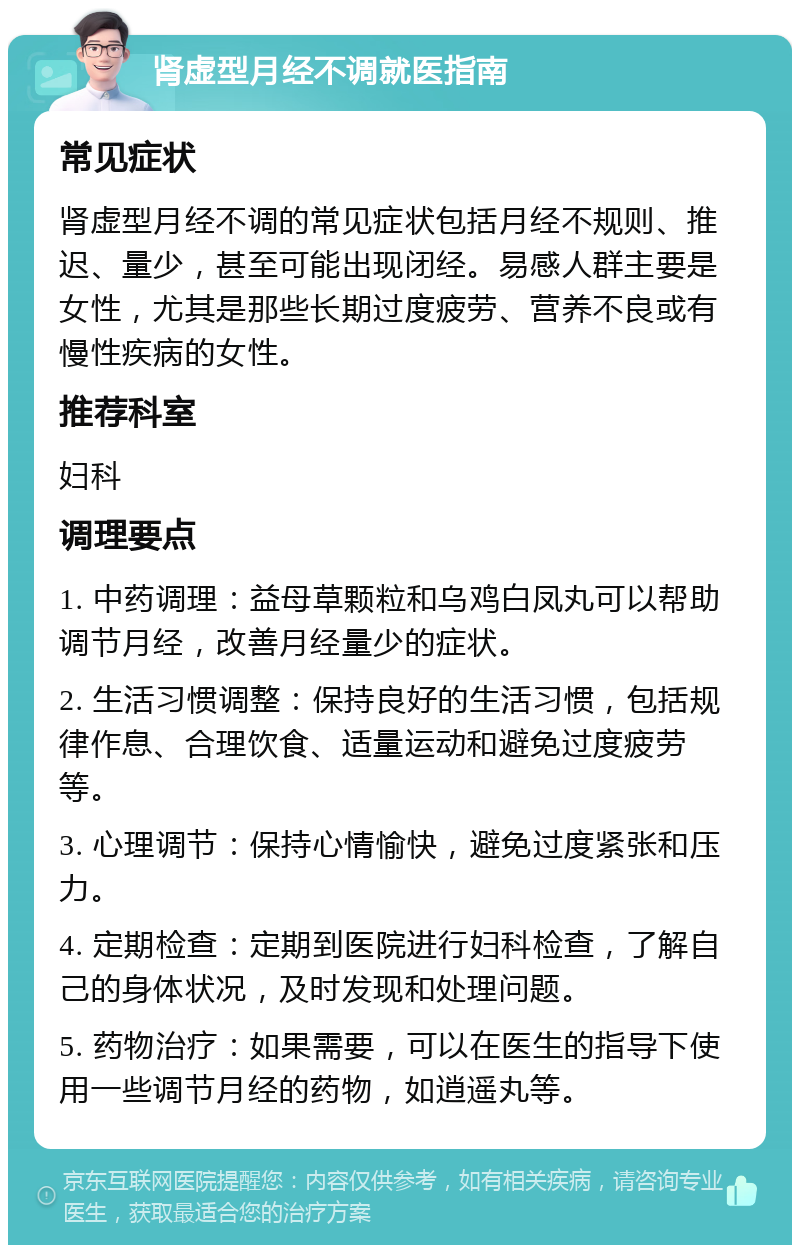 肾虚型月经不调就医指南 常见症状 肾虚型月经不调的常见症状包括月经不规则、推迟、量少，甚至可能出现闭经。易感人群主要是女性，尤其是那些长期过度疲劳、营养不良或有慢性疾病的女性。 推荐科室 妇科 调理要点 1. 中药调理：益母草颗粒和乌鸡白凤丸可以帮助调节月经，改善月经量少的症状。 2. 生活习惯调整：保持良好的生活习惯，包括规律作息、合理饮食、适量运动和避免过度疲劳等。 3. 心理调节：保持心情愉快，避免过度紧张和压力。 4. 定期检查：定期到医院进行妇科检查，了解自己的身体状况，及时发现和处理问题。 5. 药物治疗：如果需要，可以在医生的指导下使用一些调节月经的药物，如逍遥丸等。