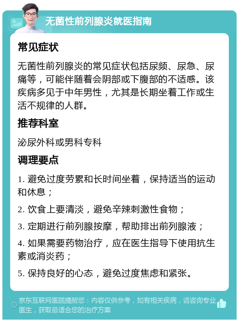 无菌性前列腺炎就医指南 常见症状 无菌性前列腺炎的常见症状包括尿频、尿急、尿痛等，可能伴随着会阴部或下腹部的不适感。该疾病多见于中年男性，尤其是长期坐着工作或生活不规律的人群。 推荐科室 泌尿外科或男科专科 调理要点 1. 避免过度劳累和长时间坐着，保持适当的运动和休息； 2. 饮食上要清淡，避免辛辣刺激性食物； 3. 定期进行前列腺按摩，帮助排出前列腺液； 4. 如果需要药物治疗，应在医生指导下使用抗生素或消炎药； 5. 保持良好的心态，避免过度焦虑和紧张。