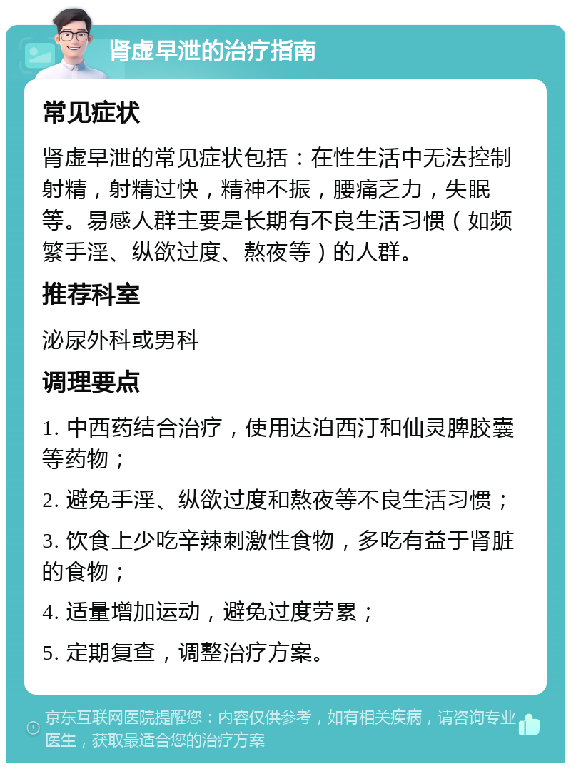 肾虚早泄的治疗指南 常见症状 肾虚早泄的常见症状包括：在性生活中无法控制射精，射精过快，精神不振，腰痛乏力，失眠等。易感人群主要是长期有不良生活习惯（如频繁手淫、纵欲过度、熬夜等）的人群。 推荐科室 泌尿外科或男科 调理要点 1. 中西药结合治疗，使用达泊西汀和仙灵脾胶囊等药物； 2. 避免手淫、纵欲过度和熬夜等不良生活习惯； 3. 饮食上少吃辛辣刺激性食物，多吃有益于肾脏的食物； 4. 适量增加运动，避免过度劳累； 5. 定期复查，调整治疗方案。