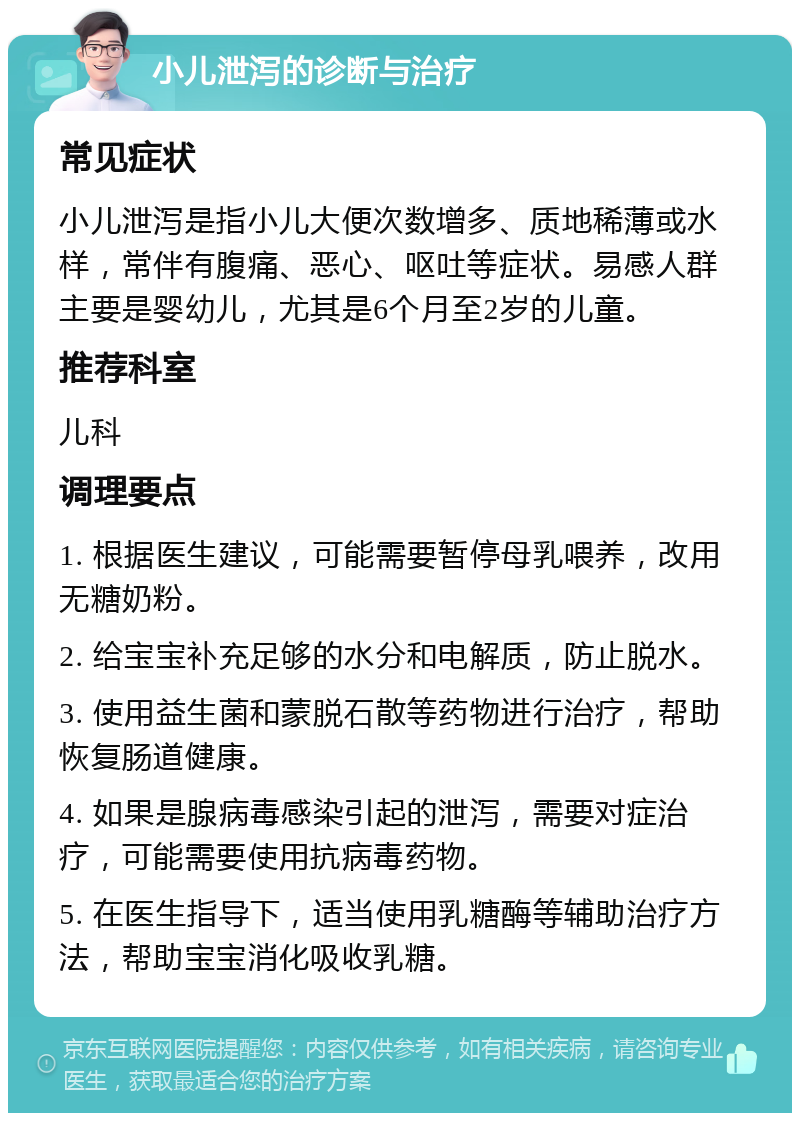 小儿泄泻的诊断与治疗 常见症状 小儿泄泻是指小儿大便次数增多、质地稀薄或水样，常伴有腹痛、恶心、呕吐等症状。易感人群主要是婴幼儿，尤其是6个月至2岁的儿童。 推荐科室 儿科 调理要点 1. 根据医生建议，可能需要暂停母乳喂养，改用无糖奶粉。 2. 给宝宝补充足够的水分和电解质，防止脱水。 3. 使用益生菌和蒙脱石散等药物进行治疗，帮助恢复肠道健康。 4. 如果是腺病毒感染引起的泄泻，需要对症治疗，可能需要使用抗病毒药物。 5. 在医生指导下，适当使用乳糖酶等辅助治疗方法，帮助宝宝消化吸收乳糖。