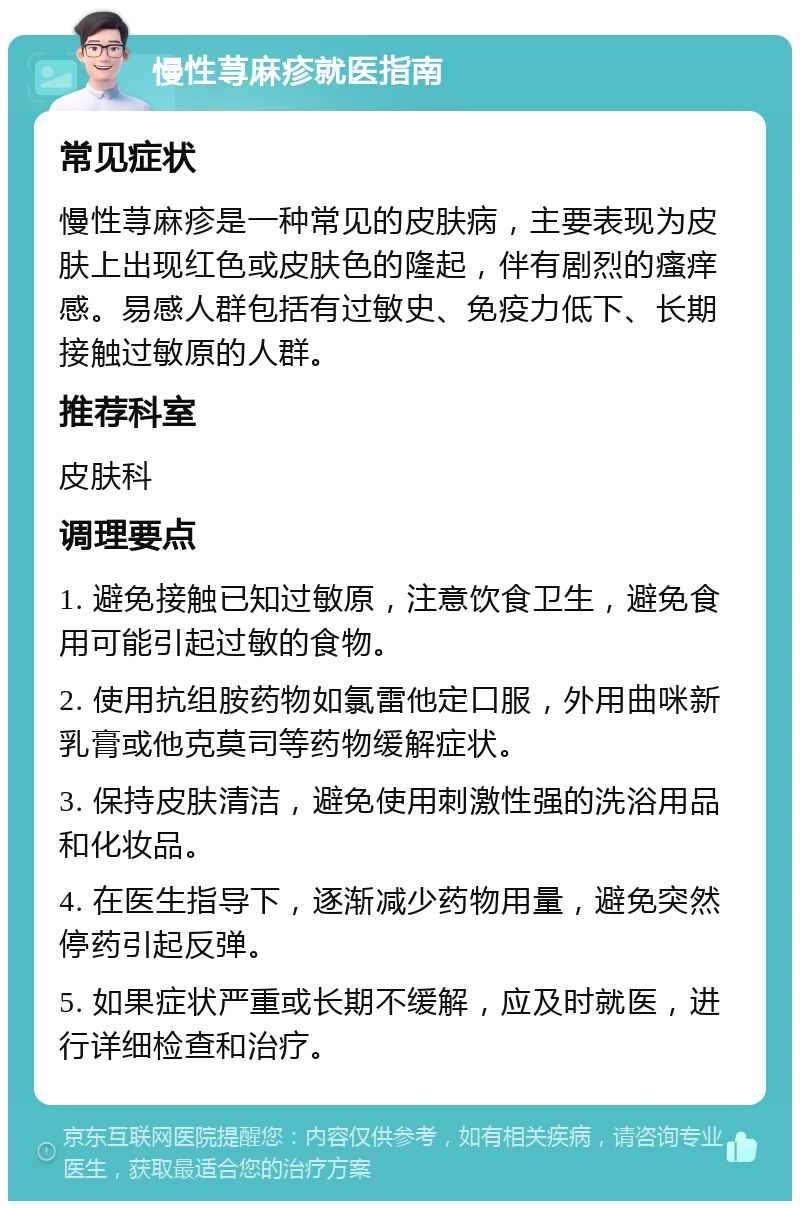 慢性荨麻疹就医指南 常见症状 慢性荨麻疹是一种常见的皮肤病，主要表现为皮肤上出现红色或皮肤色的隆起，伴有剧烈的瘙痒感。易感人群包括有过敏史、免疫力低下、长期接触过敏原的人群。 推荐科室 皮肤科 调理要点 1. 避免接触已知过敏原，注意饮食卫生，避免食用可能引起过敏的食物。 2. 使用抗组胺药物如氯雷他定口服，外用曲咪新乳膏或他克莫司等药物缓解症状。 3. 保持皮肤清洁，避免使用刺激性强的洗浴用品和化妆品。 4. 在医生指导下，逐渐减少药物用量，避免突然停药引起反弹。 5. 如果症状严重或长期不缓解，应及时就医，进行详细检查和治疗。