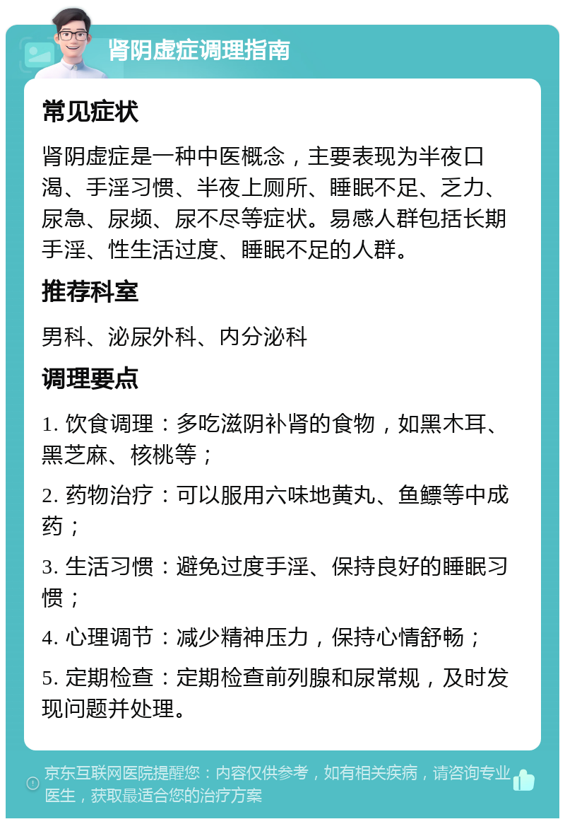 肾阴虚症调理指南 常见症状 肾阴虚症是一种中医概念，主要表现为半夜口渴、手淫习惯、半夜上厕所、睡眠不足、乏力、尿急、尿频、尿不尽等症状。易感人群包括长期手淫、性生活过度、睡眠不足的人群。 推荐科室 男科、泌尿外科、内分泌科 调理要点 1. 饮食调理：多吃滋阴补肾的食物，如黑木耳、黑芝麻、核桃等； 2. 药物治疗：可以服用六味地黄丸、鱼鳔等中成药； 3. 生活习惯：避免过度手淫、保持良好的睡眠习惯； 4. 心理调节：减少精神压力，保持心情舒畅； 5. 定期检查：定期检查前列腺和尿常规，及时发现问题并处理。