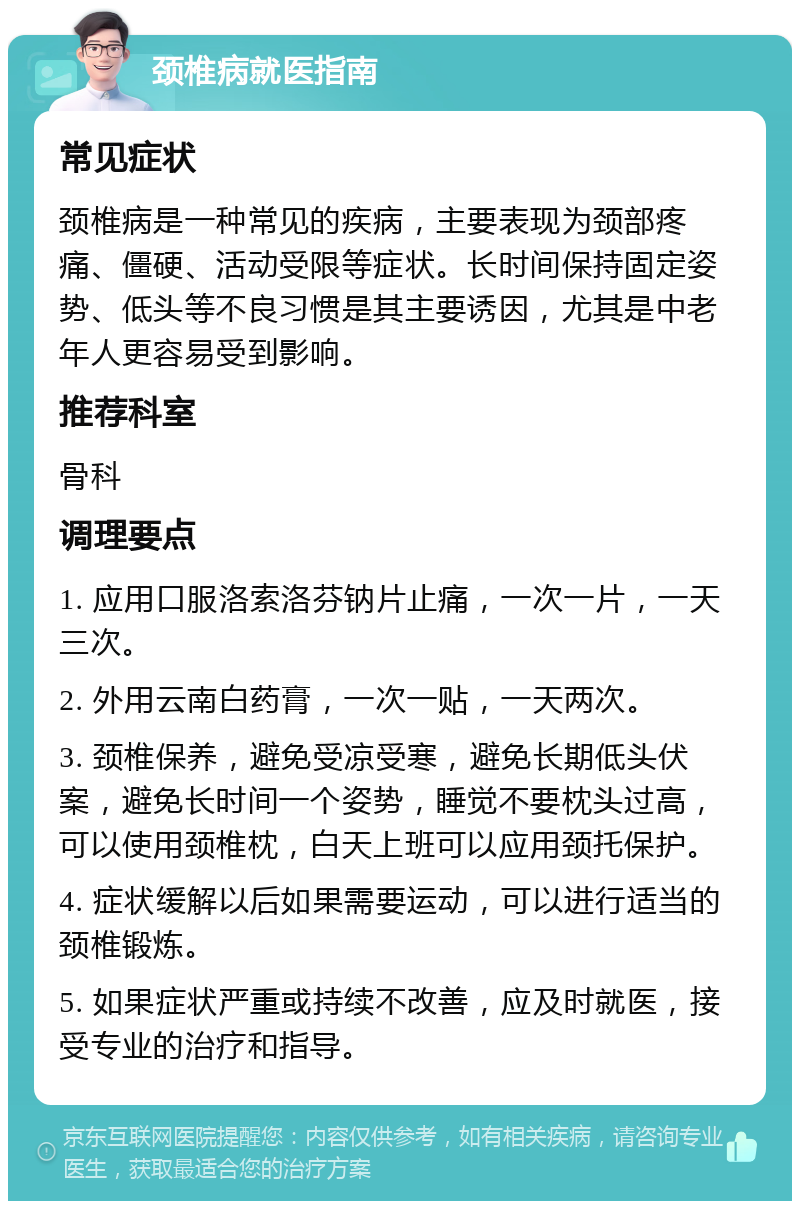 颈椎病就医指南 常见症状 颈椎病是一种常见的疾病，主要表现为颈部疼痛、僵硬、活动受限等症状。长时间保持固定姿势、低头等不良习惯是其主要诱因，尤其是中老年人更容易受到影响。 推荐科室 骨科 调理要点 1. 应用口服洛索洛芬钠片止痛，一次一片，一天三次。 2. 外用云南白药膏，一次一贴，一天两次。 3. 颈椎保养，避免受凉受寒，避免长期低头伏案，避免长时间一个姿势，睡觉不要枕头过高，可以使用颈椎枕，白天上班可以应用颈托保护。 4. 症状缓解以后如果需要运动，可以进行适当的颈椎锻炼。 5. 如果症状严重或持续不改善，应及时就医，接受专业的治疗和指导。