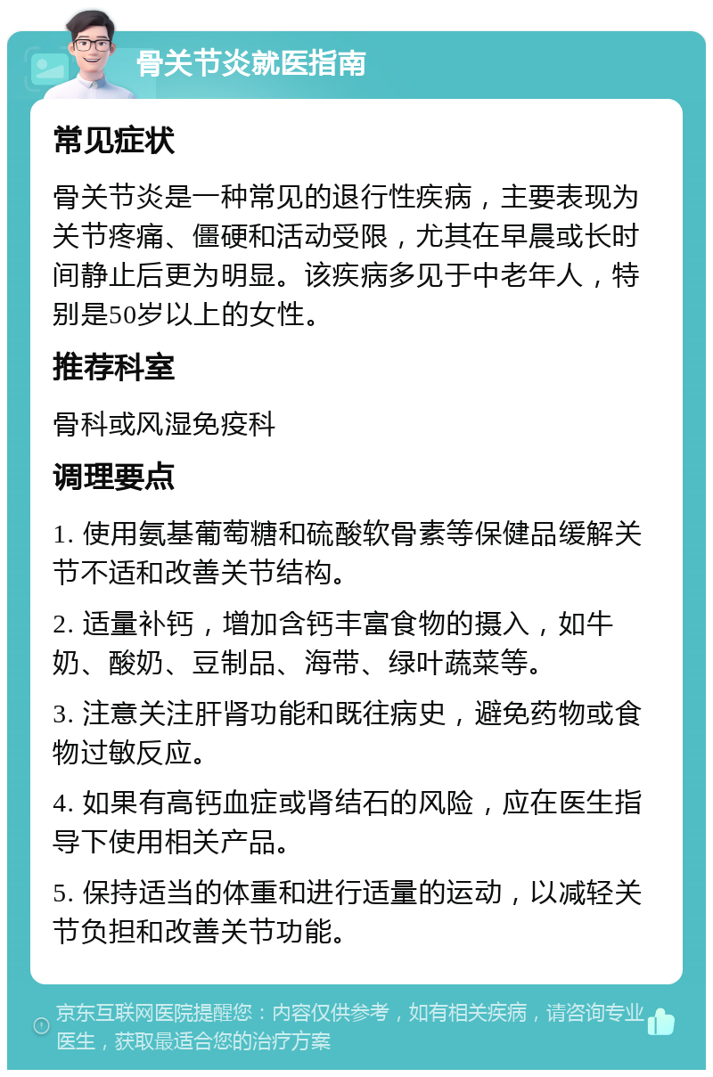 骨关节炎就医指南 常见症状 骨关节炎是一种常见的退行性疾病，主要表现为关节疼痛、僵硬和活动受限，尤其在早晨或长时间静止后更为明显。该疾病多见于中老年人，特别是50岁以上的女性。 推荐科室 骨科或风湿免疫科 调理要点 1. 使用氨基葡萄糖和硫酸软骨素等保健品缓解关节不适和改善关节结构。 2. 适量补钙，增加含钙丰富食物的摄入，如牛奶、酸奶、豆制品、海带、绿叶蔬菜等。 3. 注意关注肝肾功能和既往病史，避免药物或食物过敏反应。 4. 如果有高钙血症或肾结石的风险，应在医生指导下使用相关产品。 5. 保持适当的体重和进行适量的运动，以减轻关节负担和改善关节功能。