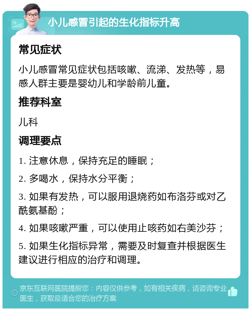 小儿感冒引起的生化指标升高 常见症状 小儿感冒常见症状包括咳嗽、流涕、发热等，易感人群主要是婴幼儿和学龄前儿童。 推荐科室 儿科 调理要点 1. 注意休息，保持充足的睡眠； 2. 多喝水，保持水分平衡； 3. 如果有发热，可以服用退烧药如布洛芬或对乙酰氨基酚； 4. 如果咳嗽严重，可以使用止咳药如右美沙芬； 5. 如果生化指标异常，需要及时复查并根据医生建议进行相应的治疗和调理。