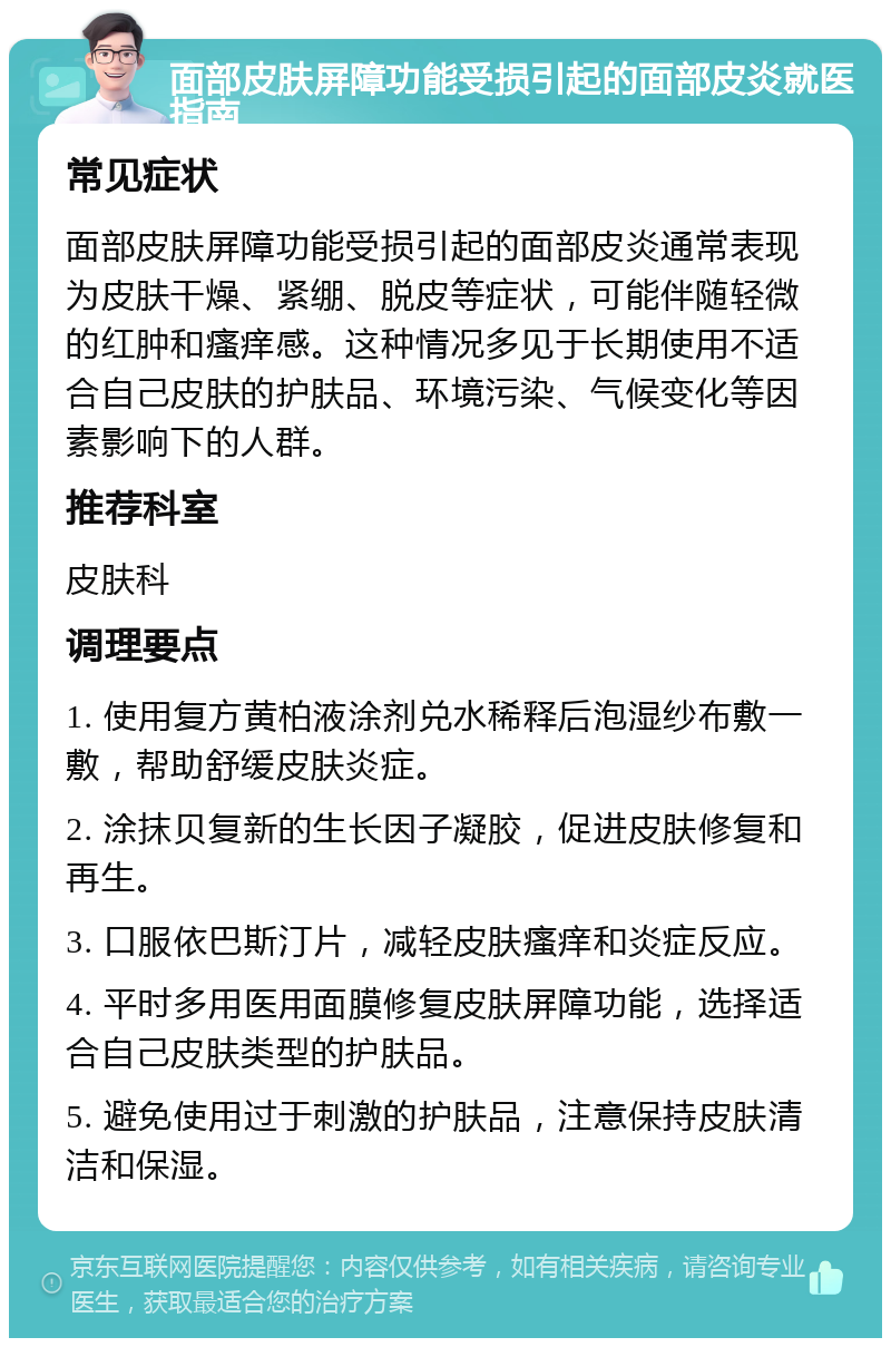 面部皮肤屏障功能受损引起的面部皮炎就医指南 常见症状 面部皮肤屏障功能受损引起的面部皮炎通常表现为皮肤干燥、紧绷、脱皮等症状，可能伴随轻微的红肿和瘙痒感。这种情况多见于长期使用不适合自己皮肤的护肤品、环境污染、气候变化等因素影响下的人群。 推荐科室 皮肤科 调理要点 1. 使用复方黄柏液涂剂兑水稀释后泡湿纱布敷一敷，帮助舒缓皮肤炎症。 2. 涂抹贝复新的生长因子凝胶，促进皮肤修复和再生。 3. 口服依巴斯汀片，减轻皮肤瘙痒和炎症反应。 4. 平时多用医用面膜修复皮肤屏障功能，选择适合自己皮肤类型的护肤品。 5. 避免使用过于刺激的护肤品，注意保持皮肤清洁和保湿。