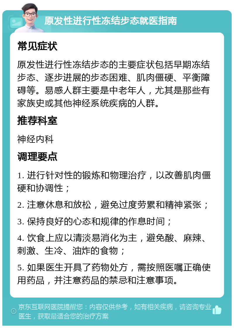 原发性进行性冻结步态就医指南 常见症状 原发性进行性冻结步态的主要症状包括早期冻结步态、逐步进展的步态困难、肌肉僵硬、平衡障碍等。易感人群主要是中老年人，尤其是那些有家族史或其他神经系统疾病的人群。 推荐科室 神经内科 调理要点 1. 进行针对性的锻炼和物理治疗，以改善肌肉僵硬和协调性； 2. 注意休息和放松，避免过度劳累和精神紧张； 3. 保持良好的心态和规律的作息时间； 4. 饮食上应以清淡易消化为主，避免酸、麻辣、刺激、生冷、油炸的食物； 5. 如果医生开具了药物处方，需按照医嘱正确使用药品，并注意药品的禁忌和注意事项。