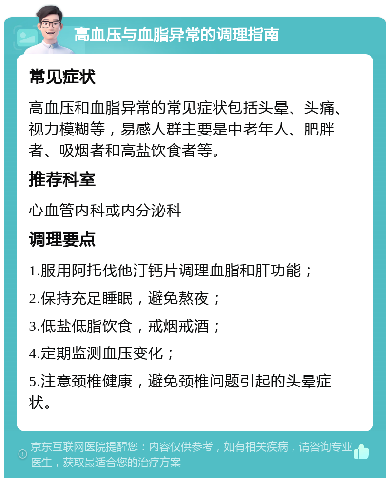 高血压与血脂异常的调理指南 常见症状 高血压和血脂异常的常见症状包括头晕、头痛、视力模糊等，易感人群主要是中老年人、肥胖者、吸烟者和高盐饮食者等。 推荐科室 心血管内科或内分泌科 调理要点 1.服用阿托伐他汀钙片调理血脂和肝功能； 2.保持充足睡眠，避免熬夜； 3.低盐低脂饮食，戒烟戒酒； 4.定期监测血压变化； 5.注意颈椎健康，避免颈椎问题引起的头晕症状。