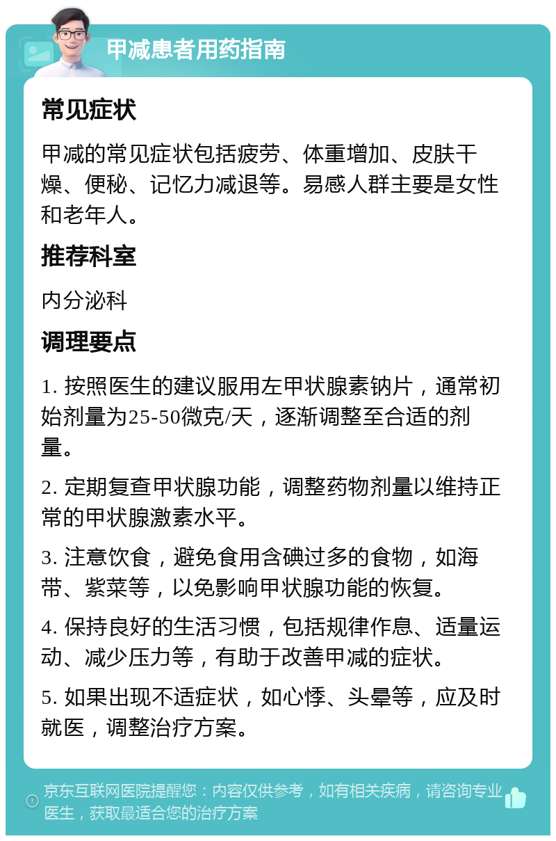 甲减患者用药指南 常见症状 甲减的常见症状包括疲劳、体重增加、皮肤干燥、便秘、记忆力减退等。易感人群主要是女性和老年人。 推荐科室 内分泌科 调理要点 1. 按照医生的建议服用左甲状腺素钠片，通常初始剂量为25-50微克/天，逐渐调整至合适的剂量。 2. 定期复查甲状腺功能，调整药物剂量以维持正常的甲状腺激素水平。 3. 注意饮食，避免食用含碘过多的食物，如海带、紫菜等，以免影响甲状腺功能的恢复。 4. 保持良好的生活习惯，包括规律作息、适量运动、减少压力等，有助于改善甲减的症状。 5. 如果出现不适症状，如心悸、头晕等，应及时就医，调整治疗方案。