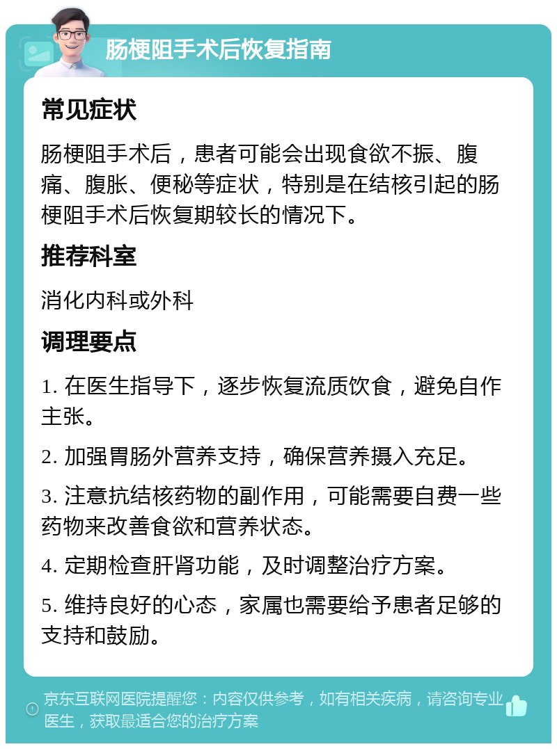 肠梗阻手术后恢复指南 常见症状 肠梗阻手术后，患者可能会出现食欲不振、腹痛、腹胀、便秘等症状，特别是在结核引起的肠梗阻手术后恢复期较长的情况下。 推荐科室 消化内科或外科 调理要点 1. 在医生指导下，逐步恢复流质饮食，避免自作主张。 2. 加强胃肠外营养支持，确保营养摄入充足。 3. 注意抗结核药物的副作用，可能需要自费一些药物来改善食欲和营养状态。 4. 定期检查肝肾功能，及时调整治疗方案。 5. 维持良好的心态，家属也需要给予患者足够的支持和鼓励。