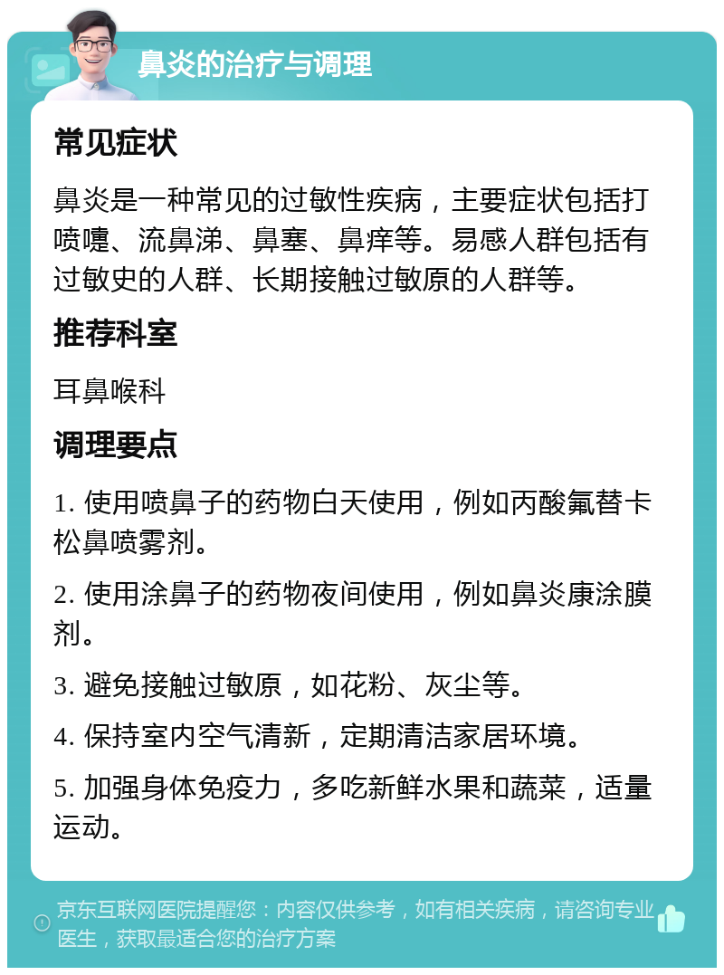 鼻炎的治疗与调理 常见症状 鼻炎是一种常见的过敏性疾病，主要症状包括打喷嚏、流鼻涕、鼻塞、鼻痒等。易感人群包括有过敏史的人群、长期接触过敏原的人群等。 推荐科室 耳鼻喉科 调理要点 1. 使用喷鼻子的药物白天使用，例如丙酸氟替卡松鼻喷雾剂。 2. 使用涂鼻子的药物夜间使用，例如鼻炎康涂膜剂。 3. 避免接触过敏原，如花粉、灰尘等。 4. 保持室内空气清新，定期清洁家居环境。 5. 加强身体免疫力，多吃新鲜水果和蔬菜，适量运动。