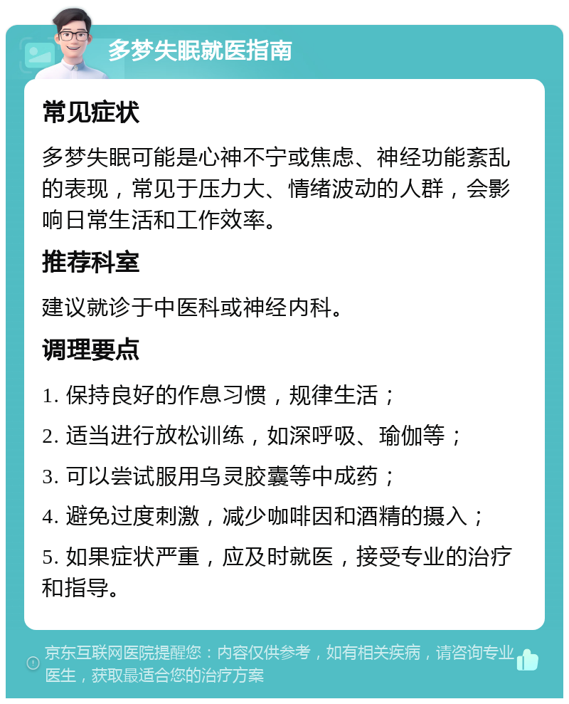 多梦失眠就医指南 常见症状 多梦失眠可能是心神不宁或焦虑、神经功能紊乱的表现，常见于压力大、情绪波动的人群，会影响日常生活和工作效率。 推荐科室 建议就诊于中医科或神经内科。 调理要点 1. 保持良好的作息习惯，规律生活； 2. 适当进行放松训练，如深呼吸、瑜伽等； 3. 可以尝试服用乌灵胶囊等中成药； 4. 避免过度刺激，减少咖啡因和酒精的摄入； 5. 如果症状严重，应及时就医，接受专业的治疗和指导。