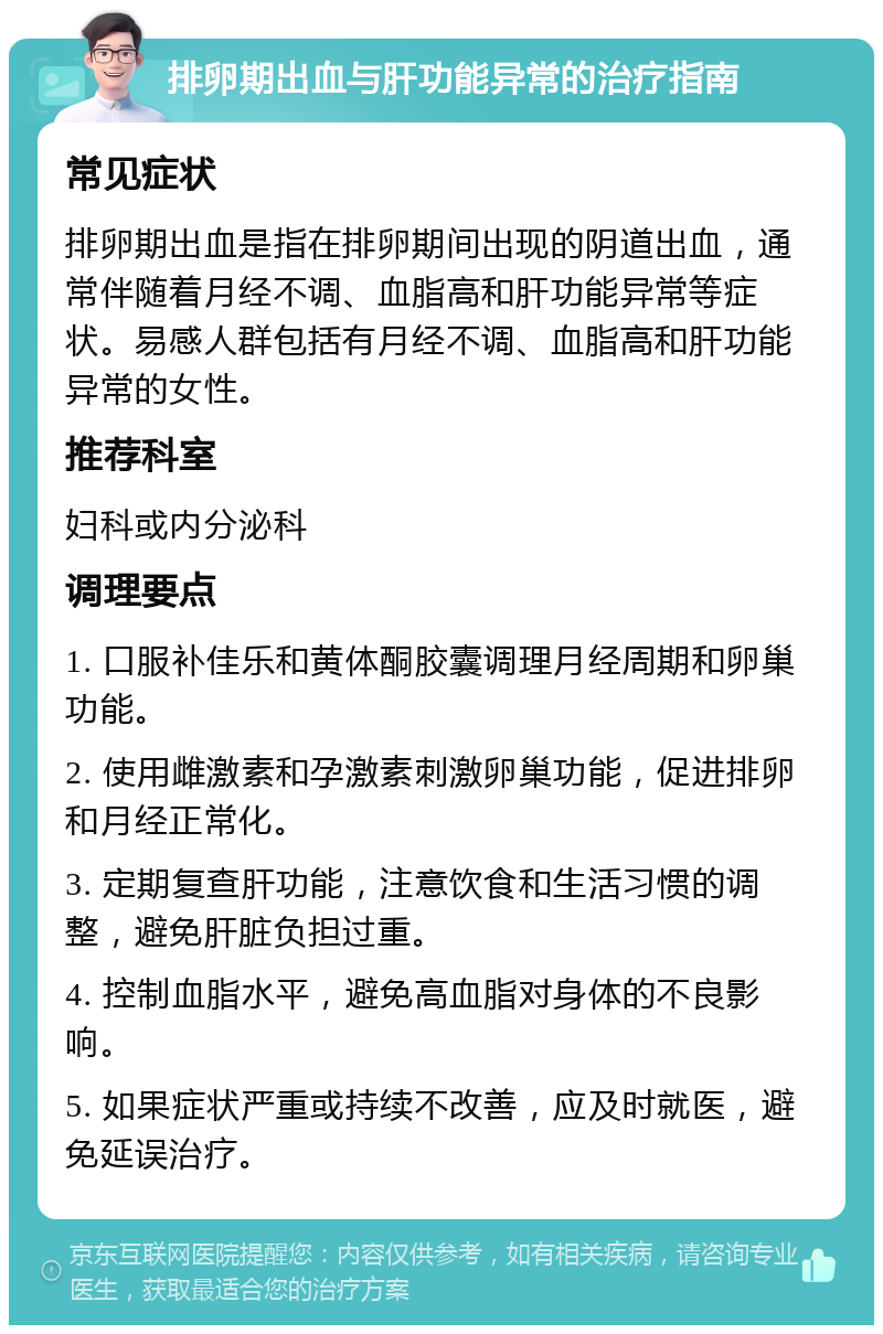 排卵期出血与肝功能异常的治疗指南 常见症状 排卵期出血是指在排卵期间出现的阴道出血，通常伴随着月经不调、血脂高和肝功能异常等症状。易感人群包括有月经不调、血脂高和肝功能异常的女性。 推荐科室 妇科或内分泌科 调理要点 1. 口服补佳乐和黄体酮胶囊调理月经周期和卵巢功能。 2. 使用雌激素和孕激素刺激卵巢功能，促进排卵和月经正常化。 3. 定期复查肝功能，注意饮食和生活习惯的调整，避免肝脏负担过重。 4. 控制血脂水平，避免高血脂对身体的不良影响。 5. 如果症状严重或持续不改善，应及时就医，避免延误治疗。