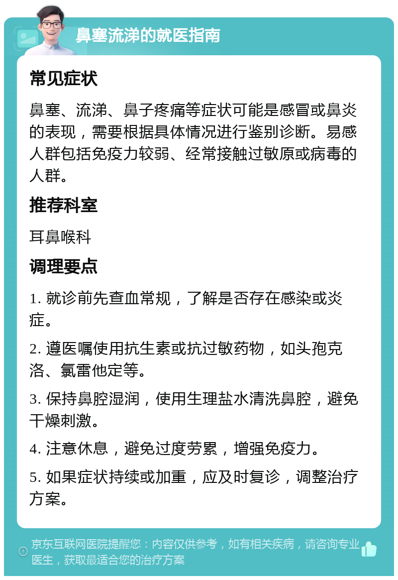 鼻塞流涕的就医指南 常见症状 鼻塞、流涕、鼻子疼痛等症状可能是感冒或鼻炎的表现，需要根据具体情况进行鉴别诊断。易感人群包括免疫力较弱、经常接触过敏原或病毒的人群。 推荐科室 耳鼻喉科 调理要点 1. 就诊前先查血常规，了解是否存在感染或炎症。 2. 遵医嘱使用抗生素或抗过敏药物，如头孢克洛、氯雷他定等。 3. 保持鼻腔湿润，使用生理盐水清洗鼻腔，避免干燥刺激。 4. 注意休息，避免过度劳累，增强免疫力。 5. 如果症状持续或加重，应及时复诊，调整治疗方案。