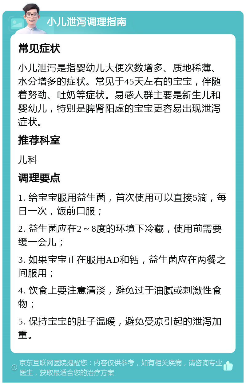 小儿泄泻调理指南 常见症状 小儿泄泻是指婴幼儿大便次数增多、质地稀薄、水分增多的症状。常见于45天左右的宝宝，伴随着努劲、吐奶等症状。易感人群主要是新生儿和婴幼儿，特别是脾肾阳虚的宝宝更容易出现泄泻症状。 推荐科室 儿科 调理要点 1. 给宝宝服用益生菌，首次使用可以直接5滴，每日一次，饭前口服； 2. 益生菌应在2～8度的环境下冷藏，使用前需要缓一会儿； 3. 如果宝宝正在服用AD和钙，益生菌应在两餐之间服用； 4. 饮食上要注意清淡，避免过于油腻或刺激性食物； 5. 保持宝宝的肚子温暖，避免受凉引起的泄泻加重。