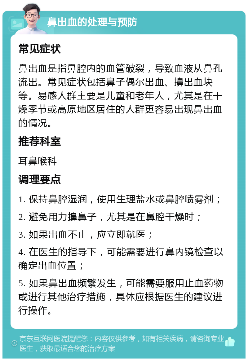 鼻出血的处理与预防 常见症状 鼻出血是指鼻腔内的血管破裂，导致血液从鼻孔流出。常见症状包括鼻子偶尔出血、擤出血块等。易感人群主要是儿童和老年人，尤其是在干燥季节或高原地区居住的人群更容易出现鼻出血的情况。 推荐科室 耳鼻喉科 调理要点 1. 保持鼻腔湿润，使用生理盐水或鼻腔喷雾剂； 2. 避免用力擤鼻子，尤其是在鼻腔干燥时； 3. 如果出血不止，应立即就医； 4. 在医生的指导下，可能需要进行鼻内镜检查以确定出血位置； 5. 如果鼻出血频繁发生，可能需要服用止血药物或进行其他治疗措施，具体应根据医生的建议进行操作。