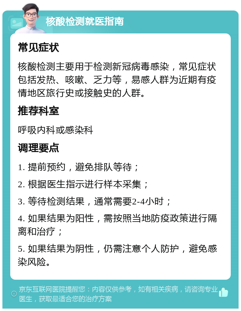 核酸检测就医指南 常见症状 核酸检测主要用于检测新冠病毒感染，常见症状包括发热、咳嗽、乏力等，易感人群为近期有疫情地区旅行史或接触史的人群。 推荐科室 呼吸内科或感染科 调理要点 1. 提前预约，避免排队等待； 2. 根据医生指示进行样本采集； 3. 等待检测结果，通常需要2-4小时； 4. 如果结果为阳性，需按照当地防疫政策进行隔离和治疗； 5. 如果结果为阴性，仍需注意个人防护，避免感染风险。