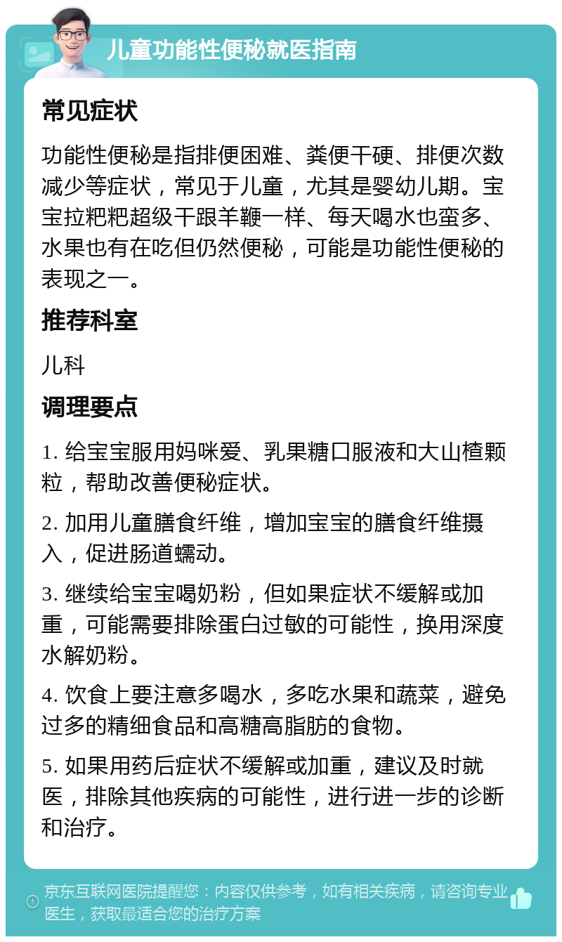 儿童功能性便秘就医指南 常见症状 功能性便秘是指排便困难、粪便干硬、排便次数减少等症状，常见于儿童，尤其是婴幼儿期。宝宝拉粑粑超级干跟羊鞭一样、每天喝水也蛮多、水果也有在吃但仍然便秘，可能是功能性便秘的表现之一。 推荐科室 儿科 调理要点 1. 给宝宝服用妈咪爱、乳果糖口服液和大山楂颗粒，帮助改善便秘症状。 2. 加用儿童膳食纤维，增加宝宝的膳食纤维摄入，促进肠道蠕动。 3. 继续给宝宝喝奶粉，但如果症状不缓解或加重，可能需要排除蛋白过敏的可能性，换用深度水解奶粉。 4. 饮食上要注意多喝水，多吃水果和蔬菜，避免过多的精细食品和高糖高脂肪的食物。 5. 如果用药后症状不缓解或加重，建议及时就医，排除其他疾病的可能性，进行进一步的诊断和治疗。