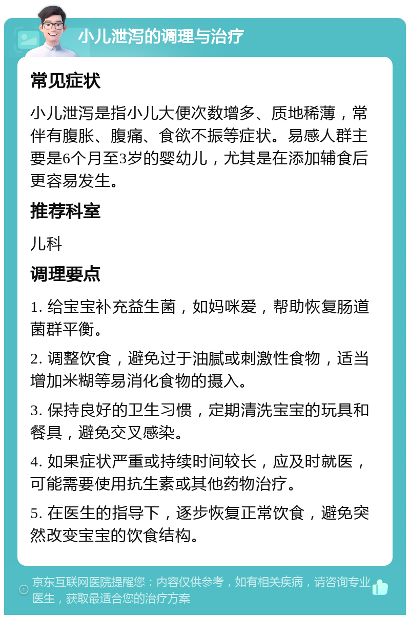 小儿泄泻的调理与治疗 常见症状 小儿泄泻是指小儿大便次数增多、质地稀薄，常伴有腹胀、腹痛、食欲不振等症状。易感人群主要是6个月至3岁的婴幼儿，尤其是在添加辅食后更容易发生。 推荐科室 儿科 调理要点 1. 给宝宝补充益生菌，如妈咪爱，帮助恢复肠道菌群平衡。 2. 调整饮食，避免过于油腻或刺激性食物，适当增加米糊等易消化食物的摄入。 3. 保持良好的卫生习惯，定期清洗宝宝的玩具和餐具，避免交叉感染。 4. 如果症状严重或持续时间较长，应及时就医，可能需要使用抗生素或其他药物治疗。 5. 在医生的指导下，逐步恢复正常饮食，避免突然改变宝宝的饮食结构。