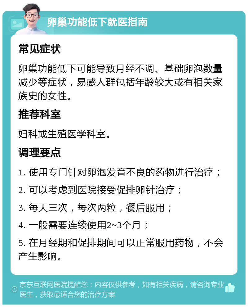 卵巢功能低下就医指南 常见症状 卵巢功能低下可能导致月经不调、基础卵泡数量减少等症状，易感人群包括年龄较大或有相关家族史的女性。 推荐科室 妇科或生殖医学科室。 调理要点 1. 使用专门针对卵泡发育不良的药物进行治疗； 2. 可以考虑到医院接受促排卵针治疗； 3. 每天三次，每次两粒，餐后服用； 4. 一般需要连续使用2~3个月； 5. 在月经期和促排期间可以正常服用药物，不会产生影响。