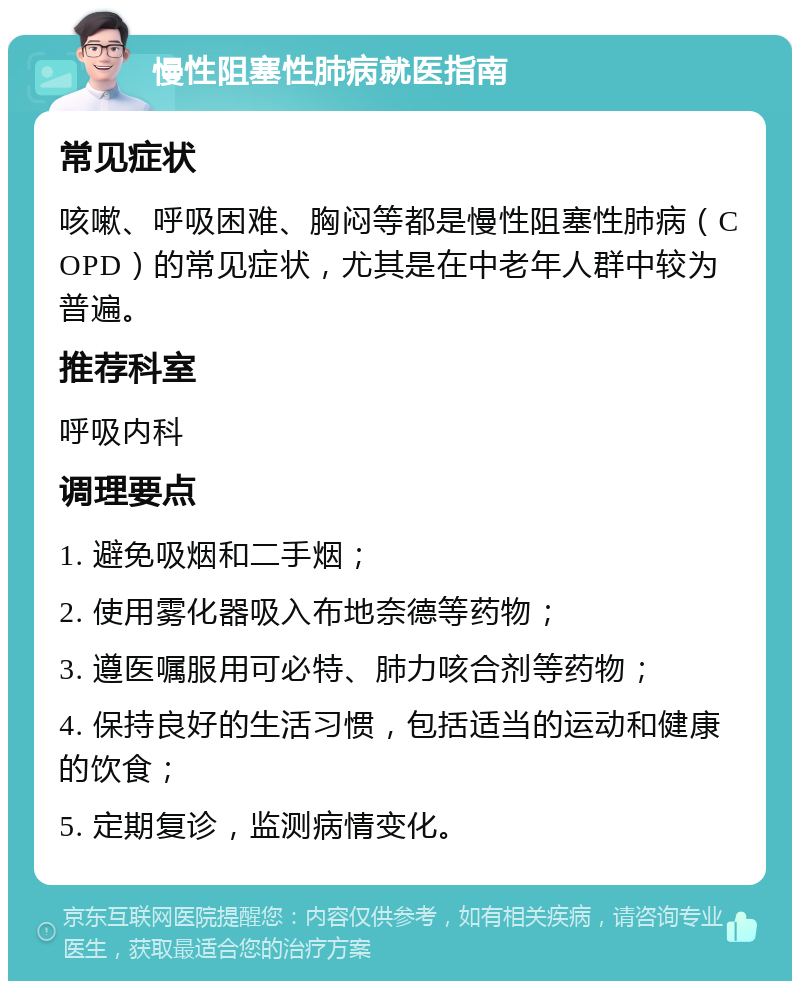 慢性阻塞性肺病就医指南 常见症状 咳嗽、呼吸困难、胸闷等都是慢性阻塞性肺病（COPD）的常见症状，尤其是在中老年人群中较为普遍。 推荐科室 呼吸内科 调理要点 1. 避免吸烟和二手烟； 2. 使用雾化器吸入布地奈德等药物； 3. 遵医嘱服用可必特、肺力咳合剂等药物； 4. 保持良好的生活习惯，包括适当的运动和健康的饮食； 5. 定期复诊，监测病情变化。