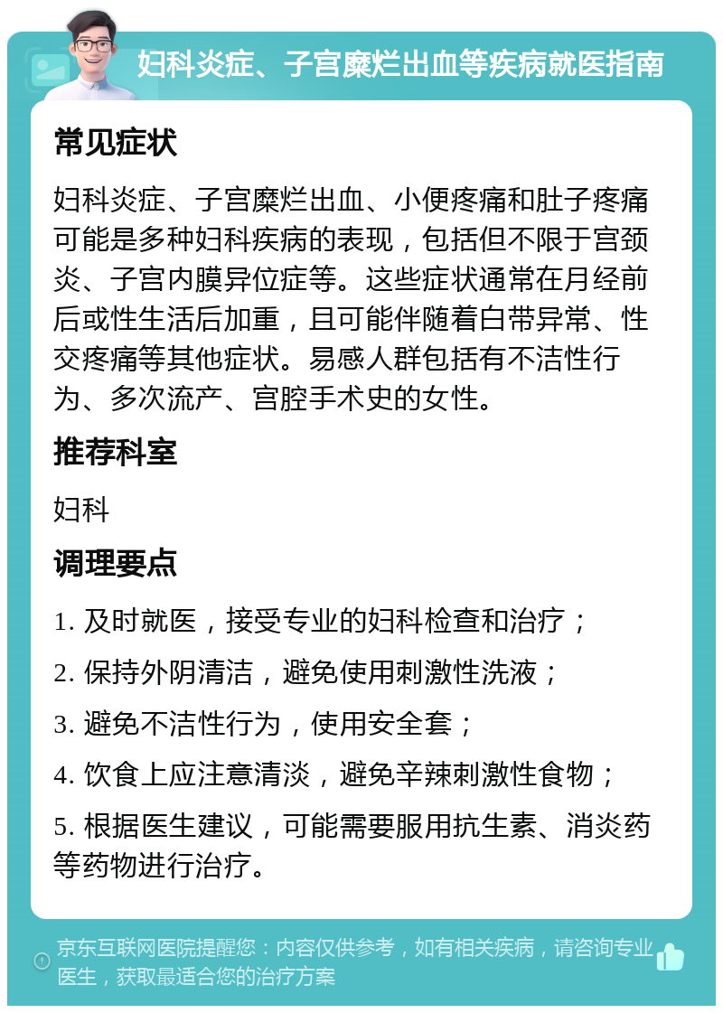 妇科炎症、子宫糜烂出血等疾病就医指南 常见症状 妇科炎症、子宫糜烂出血、小便疼痛和肚子疼痛可能是多种妇科疾病的表现，包括但不限于宫颈炎、子宫内膜异位症等。这些症状通常在月经前后或性生活后加重，且可能伴随着白带异常、性交疼痛等其他症状。易感人群包括有不洁性行为、多次流产、宫腔手术史的女性。 推荐科室 妇科 调理要点 1. 及时就医，接受专业的妇科检查和治疗； 2. 保持外阴清洁，避免使用刺激性洗液； 3. 避免不洁性行为，使用安全套； 4. 饮食上应注意清淡，避免辛辣刺激性食物； 5. 根据医生建议，可能需要服用抗生素、消炎药等药物进行治疗。