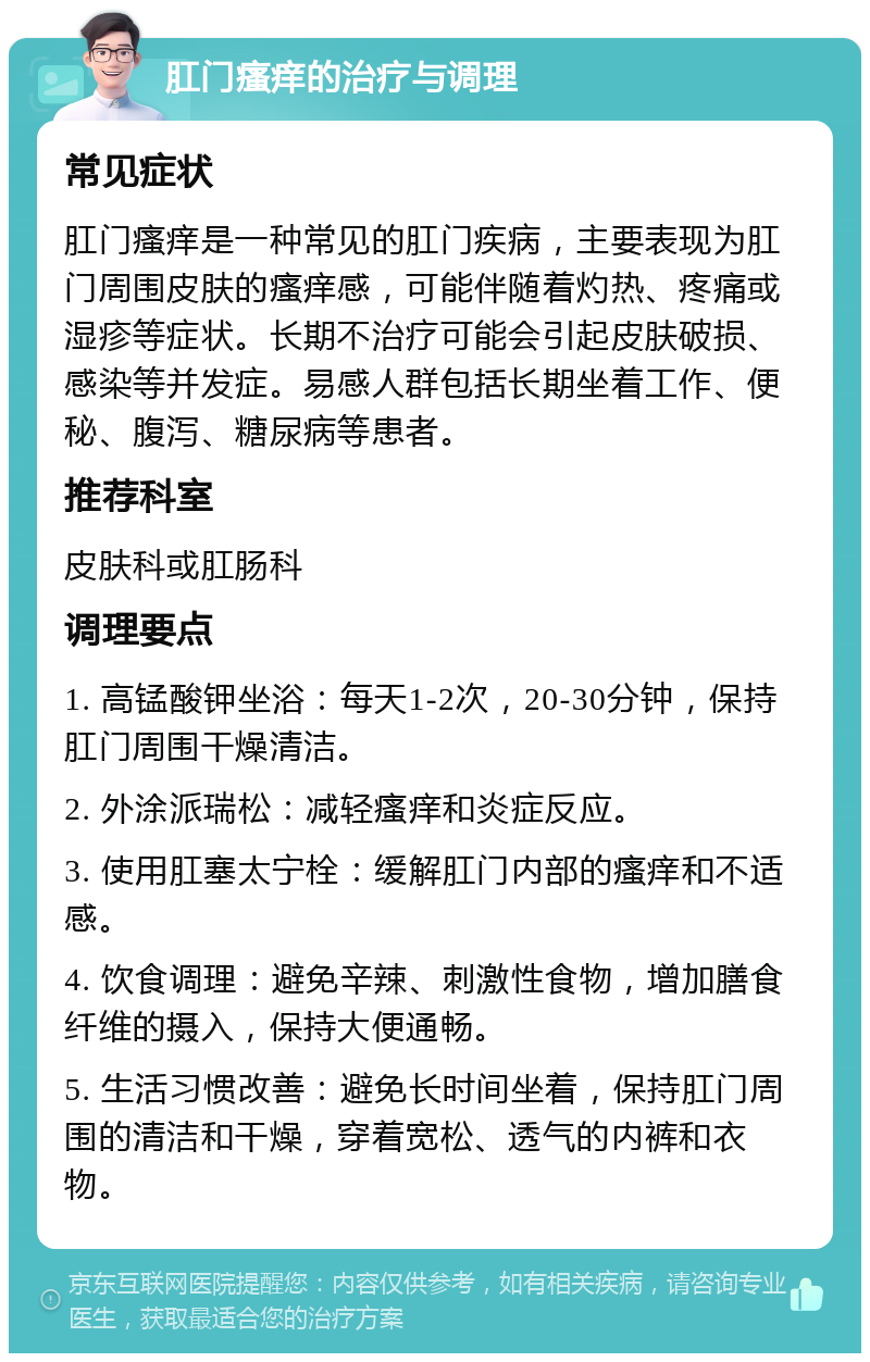 肛门瘙痒的治疗与调理 常见症状 肛门瘙痒是一种常见的肛门疾病，主要表现为肛门周围皮肤的瘙痒感，可能伴随着灼热、疼痛或湿疹等症状。长期不治疗可能会引起皮肤破损、感染等并发症。易感人群包括长期坐着工作、便秘、腹泻、糖尿病等患者。 推荐科室 皮肤科或肛肠科 调理要点 1. 高锰酸钾坐浴：每天1-2次，20-30分钟，保持肛门周围干燥清洁。 2. 外涂派瑞松：减轻瘙痒和炎症反应。 3. 使用肛塞太宁栓：缓解肛门内部的瘙痒和不适感。 4. 饮食调理：避免辛辣、刺激性食物，增加膳食纤维的摄入，保持大便通畅。 5. 生活习惯改善：避免长时间坐着，保持肛门周围的清洁和干燥，穿着宽松、透气的内裤和衣物。