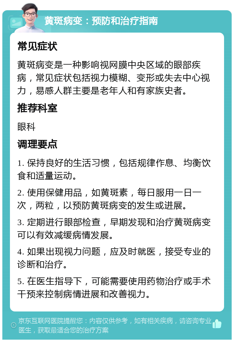 黄斑病变：预防和治疗指南 常见症状 黄斑病变是一种影响视网膜中央区域的眼部疾病，常见症状包括视力模糊、变形或失去中心视力，易感人群主要是老年人和有家族史者。 推荐科室 眼科 调理要点 1. 保持良好的生活习惯，包括规律作息、均衡饮食和适量运动。 2. 使用保健用品，如黄斑素，每日服用一日一次，两粒，以预防黄斑病变的发生或进展。 3. 定期进行眼部检查，早期发现和治疗黄斑病变可以有效减缓病情发展。 4. 如果出现视力问题，应及时就医，接受专业的诊断和治疗。 5. 在医生指导下，可能需要使用药物治疗或手术干预来控制病情进展和改善视力。