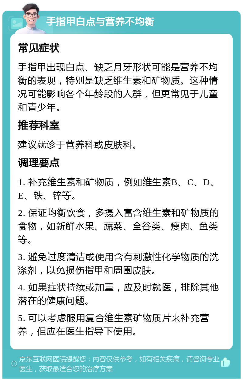 手指甲白点与营养不均衡 常见症状 手指甲出现白点、缺乏月牙形状可能是营养不均衡的表现，特别是缺乏维生素和矿物质。这种情况可能影响各个年龄段的人群，但更常见于儿童和青少年。 推荐科室 建议就诊于营养科或皮肤科。 调理要点 1. 补充维生素和矿物质，例如维生素B、C、D、E、铁、锌等。 2. 保证均衡饮食，多摄入富含维生素和矿物质的食物，如新鲜水果、蔬菜、全谷类、瘦肉、鱼类等。 3. 避免过度清洁或使用含有刺激性化学物质的洗涤剂，以免损伤指甲和周围皮肤。 4. 如果症状持续或加重，应及时就医，排除其他潜在的健康问题。 5. 可以考虑服用复合维生素矿物质片来补充营养，但应在医生指导下使用。