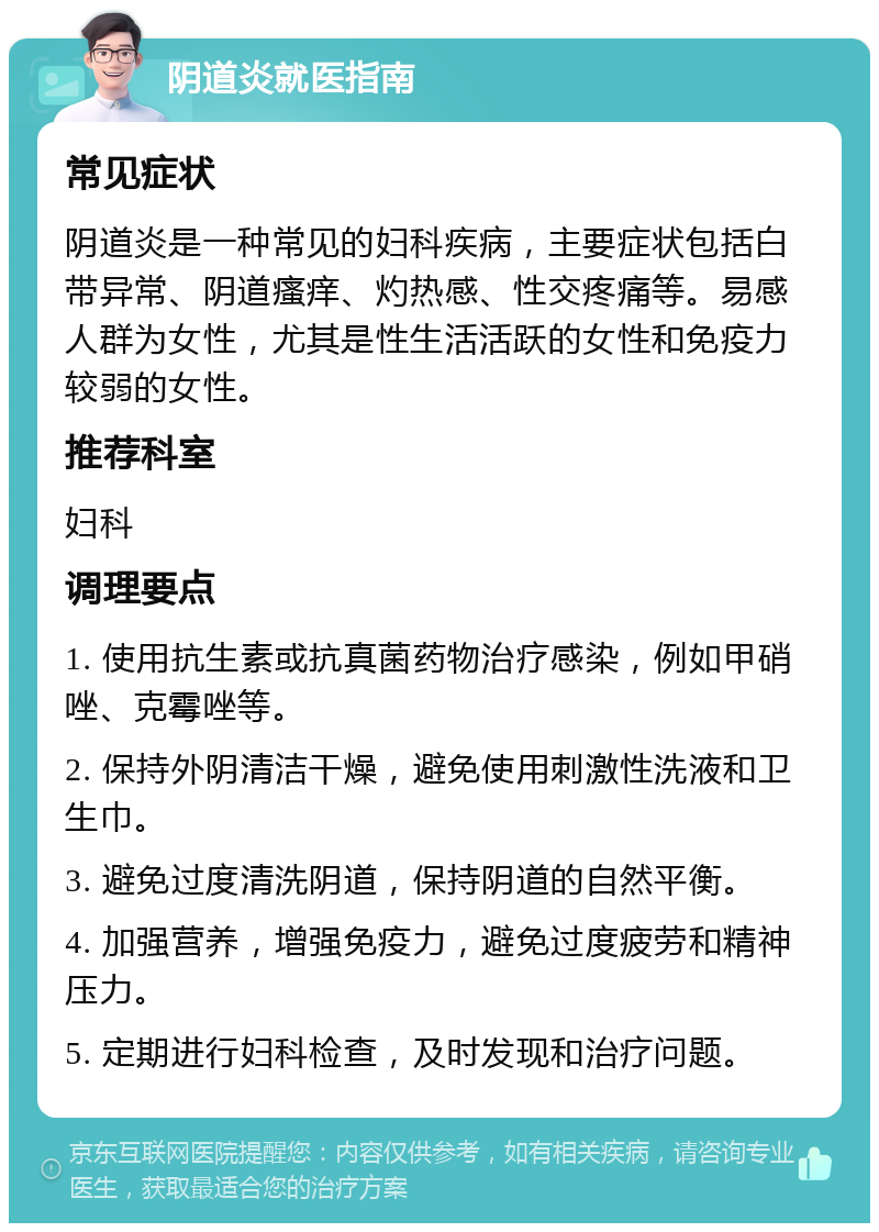 阴道炎就医指南 常见症状 阴道炎是一种常见的妇科疾病，主要症状包括白带异常、阴道瘙痒、灼热感、性交疼痛等。易感人群为女性，尤其是性生活活跃的女性和免疫力较弱的女性。 推荐科室 妇科 调理要点 1. 使用抗生素或抗真菌药物治疗感染，例如甲硝唑、克霉唑等。 2. 保持外阴清洁干燥，避免使用刺激性洗液和卫生巾。 3. 避免过度清洗阴道，保持阴道的自然平衡。 4. 加强营养，增强免疫力，避免过度疲劳和精神压力。 5. 定期进行妇科检查，及时发现和治疗问题。