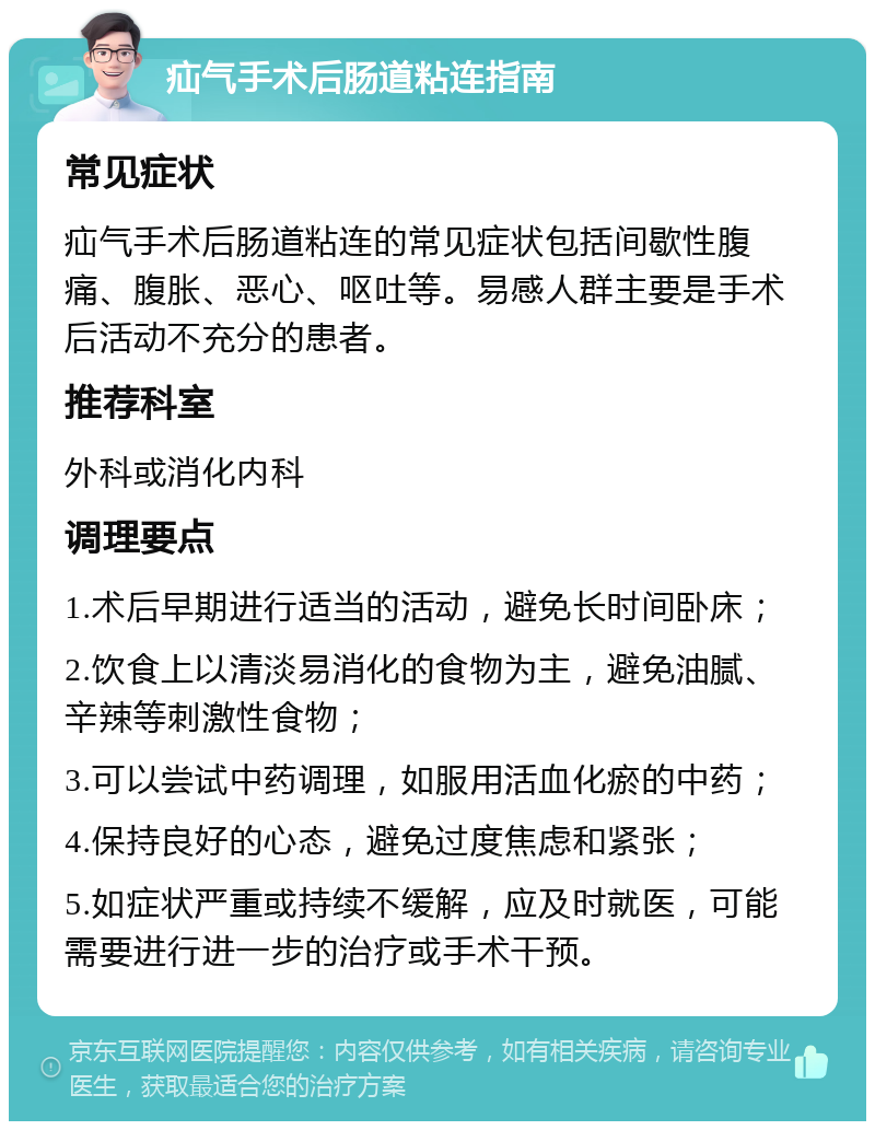 疝气手术后肠道粘连指南 常见症状 疝气手术后肠道粘连的常见症状包括间歇性腹痛、腹胀、恶心、呕吐等。易感人群主要是手术后活动不充分的患者。 推荐科室 外科或消化内科 调理要点 1.术后早期进行适当的活动，避免长时间卧床； 2.饮食上以清淡易消化的食物为主，避免油腻、辛辣等刺激性食物； 3.可以尝试中药调理，如服用活血化瘀的中药； 4.保持良好的心态，避免过度焦虑和紧张； 5.如症状严重或持续不缓解，应及时就医，可能需要进行进一步的治疗或手术干预。