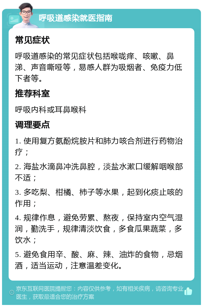 呼吸道感染就医指南 常见症状 呼吸道感染的常见症状包括喉咙痒、咳嗽、鼻涕、声音嘶哑等，易感人群为吸烟者、免疫力低下者等。 推荐科室 呼吸内科或耳鼻喉科 调理要点 1. 使用复方氨酚烷胺片和肺力咳合剂进行药物治疗； 2. 海盐水滴鼻冲洗鼻腔，淡盐水漱口缓解咽喉部不适； 3. 多吃梨、柑橘、柿子等水果，起到化痰止咳的作用； 4. 规律作息，避免劳累、熬夜，保持室内空气湿润，勤洗手，规律清淡饮食，多食瓜果蔬菜，多饮水； 5. 避免食用辛、酸、麻、辣、油炸的食物，忌烟酒，适当运动，注意温差变化。