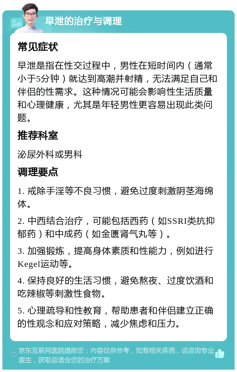 早泄的治疗与调理 常见症状 早泄是指在性交过程中，男性在短时间内（通常小于5分钟）就达到高潮并射精，无法满足自己和伴侣的性需求。这种情况可能会影响性生活质量和心理健康，尤其是年轻男性更容易出现此类问题。 推荐科室 泌尿外科或男科 调理要点 1. 戒除手淫等不良习惯，避免过度刺激阴茎海绵体。 2. 中西结合治疗，可能包括西药（如SSRI类抗抑郁药）和中成药（如金匮肾气丸等）。 3. 加强锻炼，提高身体素质和性能力，例如进行Kegel运动等。 4. 保持良好的生活习惯，避免熬夜、过度饮酒和吃辣椒等刺激性食物。 5. 心理疏导和性教育，帮助患者和伴侣建立正确的性观念和应对策略，减少焦虑和压力。