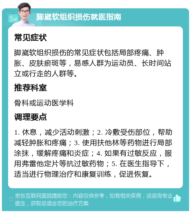 脚崴软组织损伤就医指南 常见症状 脚崴软组织损伤的常见症状包括局部疼痛、肿胀、皮肤瘀斑等，易感人群为运动员、长时间站立或行走的人群等。 推荐科室 骨科或运动医学科 调理要点 1. 休息，减少活动刺激；2. 冷敷受伤部位，帮助减轻肿胀和疼痛；3. 使用扶他林等药物进行局部涂抹，缓解疼痛和炎症；4. 如果有过敏反应，服用弗雷他定片等抗过敏药物；5. 在医生指导下，适当进行物理治疗和康复训练，促进恢复。