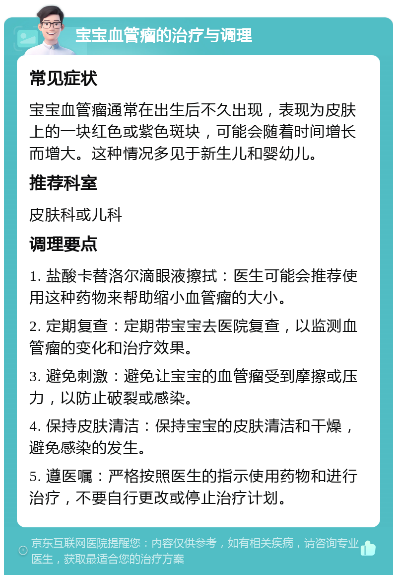 宝宝血管瘤的治疗与调理 常见症状 宝宝血管瘤通常在出生后不久出现，表现为皮肤上的一块红色或紫色斑块，可能会随着时间增长而增大。这种情况多见于新生儿和婴幼儿。 推荐科室 皮肤科或儿科 调理要点 1. 盐酸卡替洛尔滴眼液擦拭：医生可能会推荐使用这种药物来帮助缩小血管瘤的大小。 2. 定期复查：定期带宝宝去医院复查，以监测血管瘤的变化和治疗效果。 3. 避免刺激：避免让宝宝的血管瘤受到摩擦或压力，以防止破裂或感染。 4. 保持皮肤清洁：保持宝宝的皮肤清洁和干燥，避免感染的发生。 5. 遵医嘱：严格按照医生的指示使用药物和进行治疗，不要自行更改或停止治疗计划。