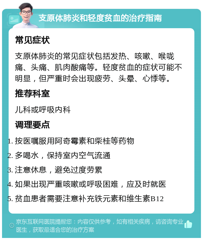 支原体肺炎和轻度贫血的治疗指南 常见症状 支原体肺炎的常见症状包括发热、咳嗽、喉咙痛、头痛、肌肉酸痛等。轻度贫血的症状可能不明显，但严重时会出现疲劳、头晕、心悸等。 推荐科室 儿科或呼吸内科 调理要点 按医嘱服用阿奇霉素和柴桂等药物 多喝水，保持室内空气流通 注意休息，避免过度劳累 如果出现严重咳嗽或呼吸困难，应及时就医 贫血患者需要注意补充铁元素和维生素B12