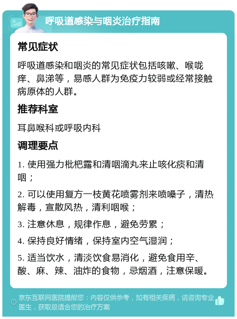 呼吸道感染与咽炎治疗指南 常见症状 呼吸道感染和咽炎的常见症状包括咳嗽、喉咙痒、鼻涕等，易感人群为免疫力较弱或经常接触病原体的人群。 推荐科室 耳鼻喉科或呼吸内科 调理要点 1. 使用强力枇杷露和清咽滴丸来止咳化痰和清咽； 2. 可以使用复方一枝黄花喷雾剂来喷嗓子，清热解毒，宣散风热，清利咽喉； 3. 注意休息，规律作息，避免劳累； 4. 保持良好情绪，保持室内空气湿润； 5. 适当饮水，清淡饮食易消化，避免食用辛、酸、麻、辣、油炸的食物，忌烟酒，注意保暖。