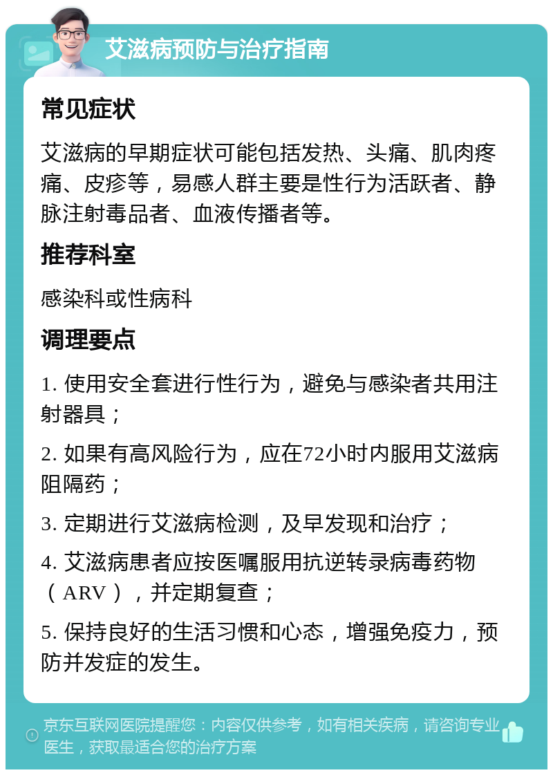 艾滋病预防与治疗指南 常见症状 艾滋病的早期症状可能包括发热、头痛、肌肉疼痛、皮疹等，易感人群主要是性行为活跃者、静脉注射毒品者、血液传播者等。 推荐科室 感染科或性病科 调理要点 1. 使用安全套进行性行为，避免与感染者共用注射器具； 2. 如果有高风险行为，应在72小时内服用艾滋病阻隔药； 3. 定期进行艾滋病检测，及早发现和治疗； 4. 艾滋病患者应按医嘱服用抗逆转录病毒药物（ARV），并定期复查； 5. 保持良好的生活习惯和心态，增强免疫力，预防并发症的发生。