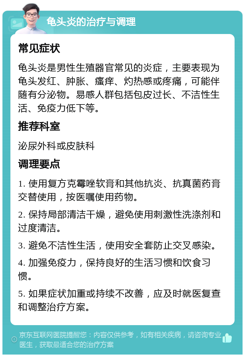 龟头炎的治疗与调理 常见症状 龟头炎是男性生殖器官常见的炎症，主要表现为龟头发红、肿胀、瘙痒、灼热感或疼痛，可能伴随有分泌物。易感人群包括包皮过长、不洁性生活、免疫力低下等。 推荐科室 泌尿外科或皮肤科 调理要点 1. 使用复方克霉唑软膏和其他抗炎、抗真菌药膏交替使用，按医嘱使用药物。 2. 保持局部清洁干燥，避免使用刺激性洗涤剂和过度清洁。 3. 避免不洁性生活，使用安全套防止交叉感染。 4. 加强免疫力，保持良好的生活习惯和饮食习惯。 5. 如果症状加重或持续不改善，应及时就医复查和调整治疗方案。