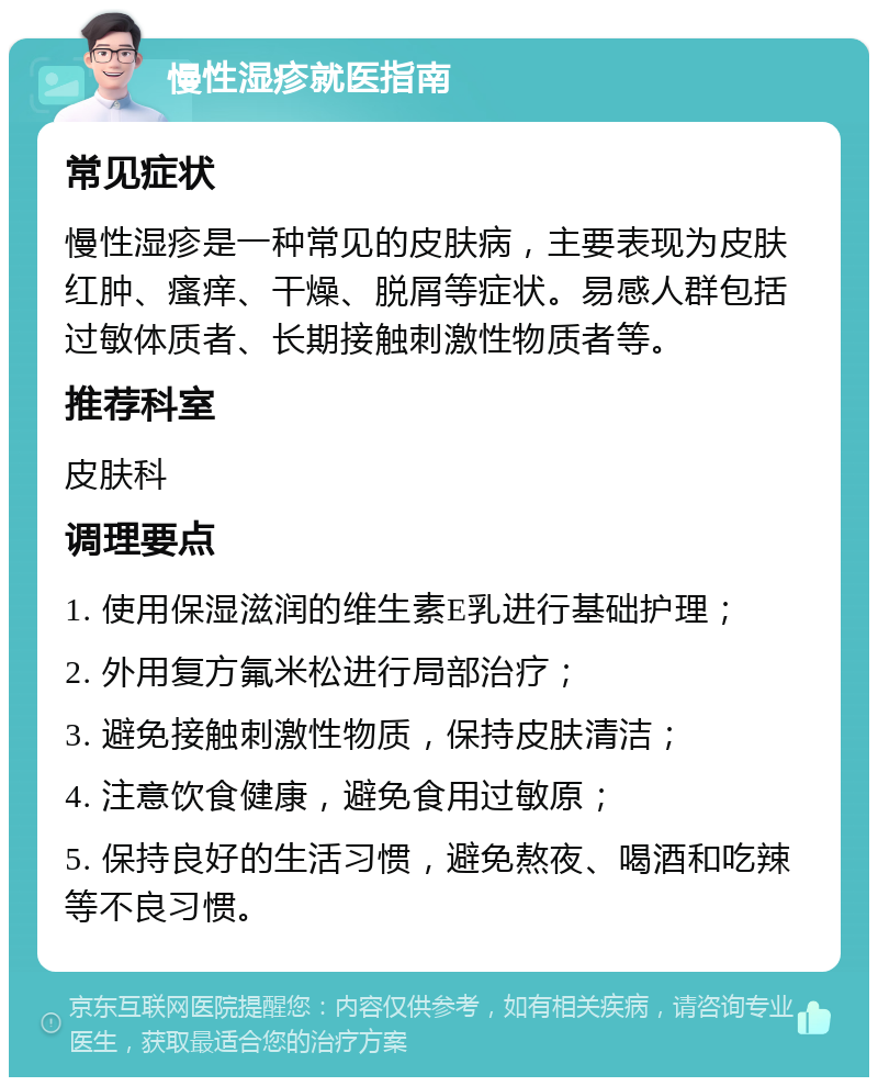 慢性湿疹就医指南 常见症状 慢性湿疹是一种常见的皮肤病，主要表现为皮肤红肿、瘙痒、干燥、脱屑等症状。易感人群包括过敏体质者、长期接触刺激性物质者等。 推荐科室 皮肤科 调理要点 1. 使用保湿滋润的维生素E乳进行基础护理； 2. 外用复方氟米松进行局部治疗； 3. 避免接触刺激性物质，保持皮肤清洁； 4. 注意饮食健康，避免食用过敏原； 5. 保持良好的生活习惯，避免熬夜、喝酒和吃辣等不良习惯。