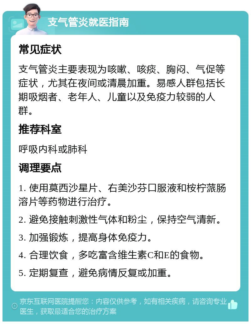 支气管炎就医指南 常见症状 支气管炎主要表现为咳嗽、咳痰、胸闷、气促等症状，尤其在夜间或清晨加重。易感人群包括长期吸烟者、老年人、儿童以及免疫力较弱的人群。 推荐科室 呼吸内科或肺科 调理要点 1. 使用莫西沙星片、右美沙芬口服液和桉柠蒎肠溶片等药物进行治疗。 2. 避免接触刺激性气体和粉尘，保持空气清新。 3. 加强锻炼，提高身体免疫力。 4. 合理饮食，多吃富含维生素C和E的食物。 5. 定期复查，避免病情反复或加重。