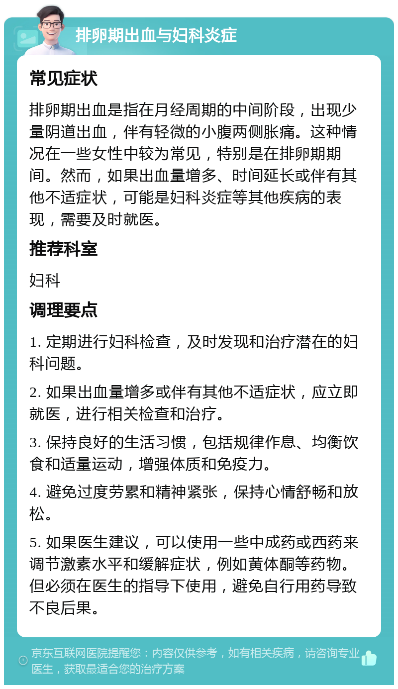 排卵期出血与妇科炎症 常见症状 排卵期出血是指在月经周期的中间阶段，出现少量阴道出血，伴有轻微的小腹两侧胀痛。这种情况在一些女性中较为常见，特别是在排卵期期间。然而，如果出血量增多、时间延长或伴有其他不适症状，可能是妇科炎症等其他疾病的表现，需要及时就医。 推荐科室 妇科 调理要点 1. 定期进行妇科检查，及时发现和治疗潜在的妇科问题。 2. 如果出血量增多或伴有其他不适症状，应立即就医，进行相关检查和治疗。 3. 保持良好的生活习惯，包括规律作息、均衡饮食和适量运动，增强体质和免疫力。 4. 避免过度劳累和精神紧张，保持心情舒畅和放松。 5. 如果医生建议，可以使用一些中成药或西药来调节激素水平和缓解症状，例如黄体酮等药物。但必须在医生的指导下使用，避免自行用药导致不良后果。