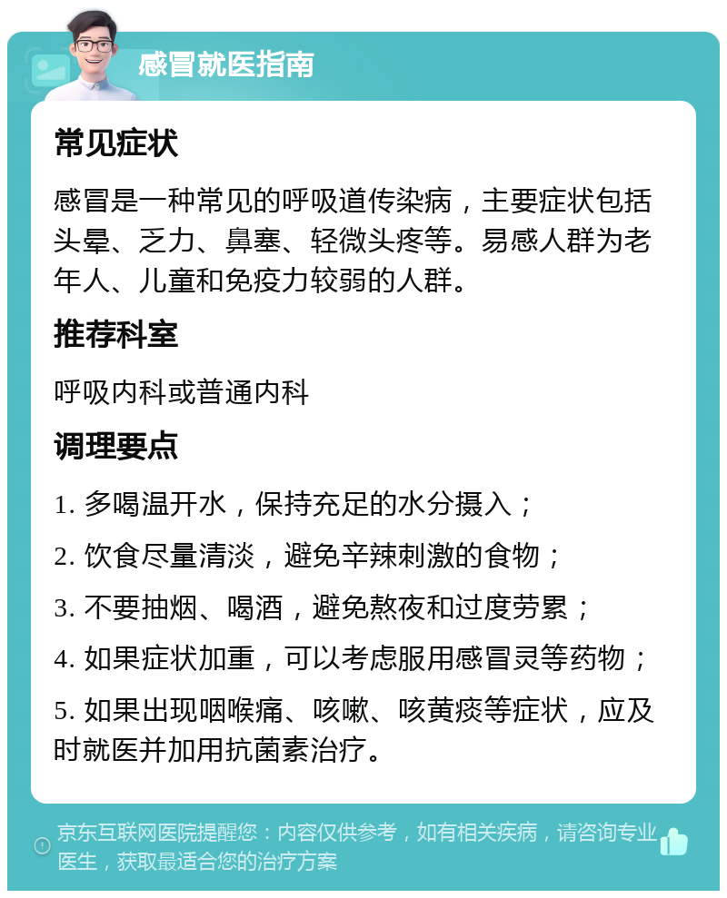 感冒就医指南 常见症状 感冒是一种常见的呼吸道传染病，主要症状包括头晕、乏力、鼻塞、轻微头疼等。易感人群为老年人、儿童和免疫力较弱的人群。 推荐科室 呼吸内科或普通内科 调理要点 1. 多喝温开水，保持充足的水分摄入； 2. 饮食尽量清淡，避免辛辣刺激的食物； 3. 不要抽烟、喝酒，避免熬夜和过度劳累； 4. 如果症状加重，可以考虑服用感冒灵等药物； 5. 如果出现咽喉痛、咳嗽、咳黄痰等症状，应及时就医并加用抗菌素治疗。