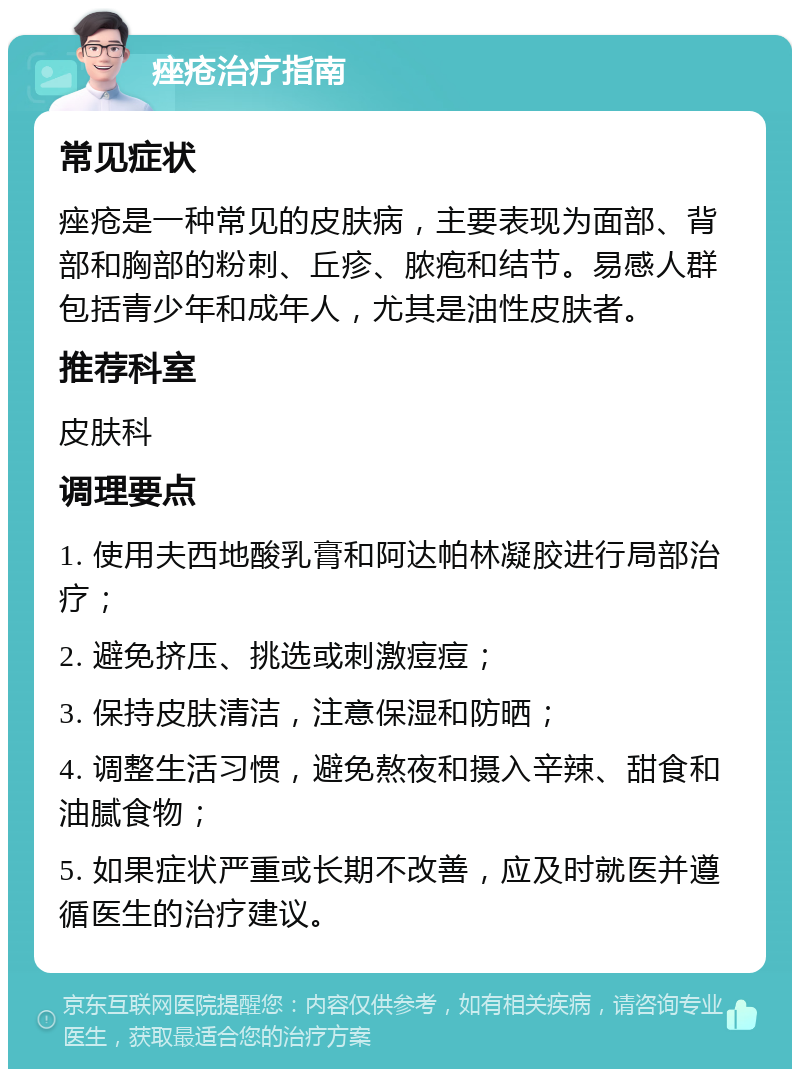 痤疮治疗指南 常见症状 痤疮是一种常见的皮肤病，主要表现为面部、背部和胸部的粉刺、丘疹、脓疱和结节。易感人群包括青少年和成年人，尤其是油性皮肤者。 推荐科室 皮肤科 调理要点 1. 使用夫西地酸乳膏和阿达帕林凝胶进行局部治疗； 2. 避免挤压、挑选或刺激痘痘； 3. 保持皮肤清洁，注意保湿和防晒； 4. 调整生活习惯，避免熬夜和摄入辛辣、甜食和油腻食物； 5. 如果症状严重或长期不改善，应及时就医并遵循医生的治疗建议。