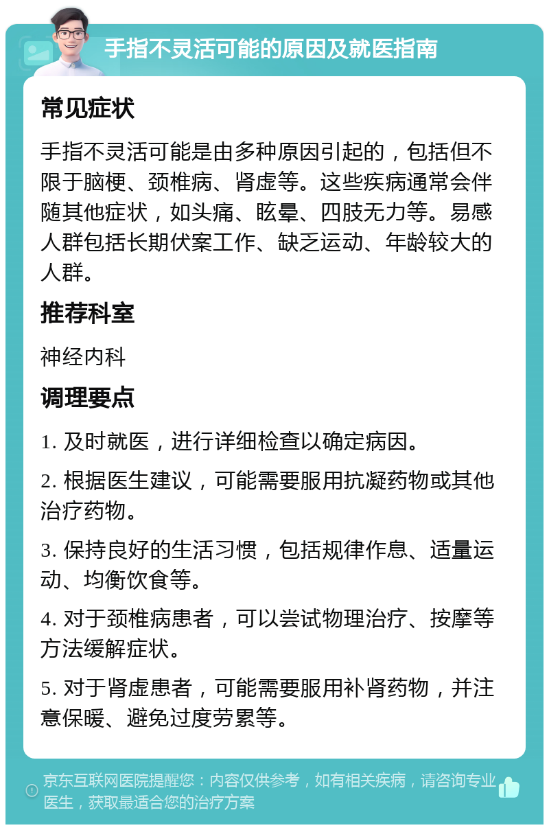 手指不灵活可能的原因及就医指南 常见症状 手指不灵活可能是由多种原因引起的，包括但不限于脑梗、颈椎病、肾虚等。这些疾病通常会伴随其他症状，如头痛、眩晕、四肢无力等。易感人群包括长期伏案工作、缺乏运动、年龄较大的人群。 推荐科室 神经内科 调理要点 1. 及时就医，进行详细检查以确定病因。 2. 根据医生建议，可能需要服用抗凝药物或其他治疗药物。 3. 保持良好的生活习惯，包括规律作息、适量运动、均衡饮食等。 4. 对于颈椎病患者，可以尝试物理治疗、按摩等方法缓解症状。 5. 对于肾虚患者，可能需要服用补肾药物，并注意保暖、避免过度劳累等。