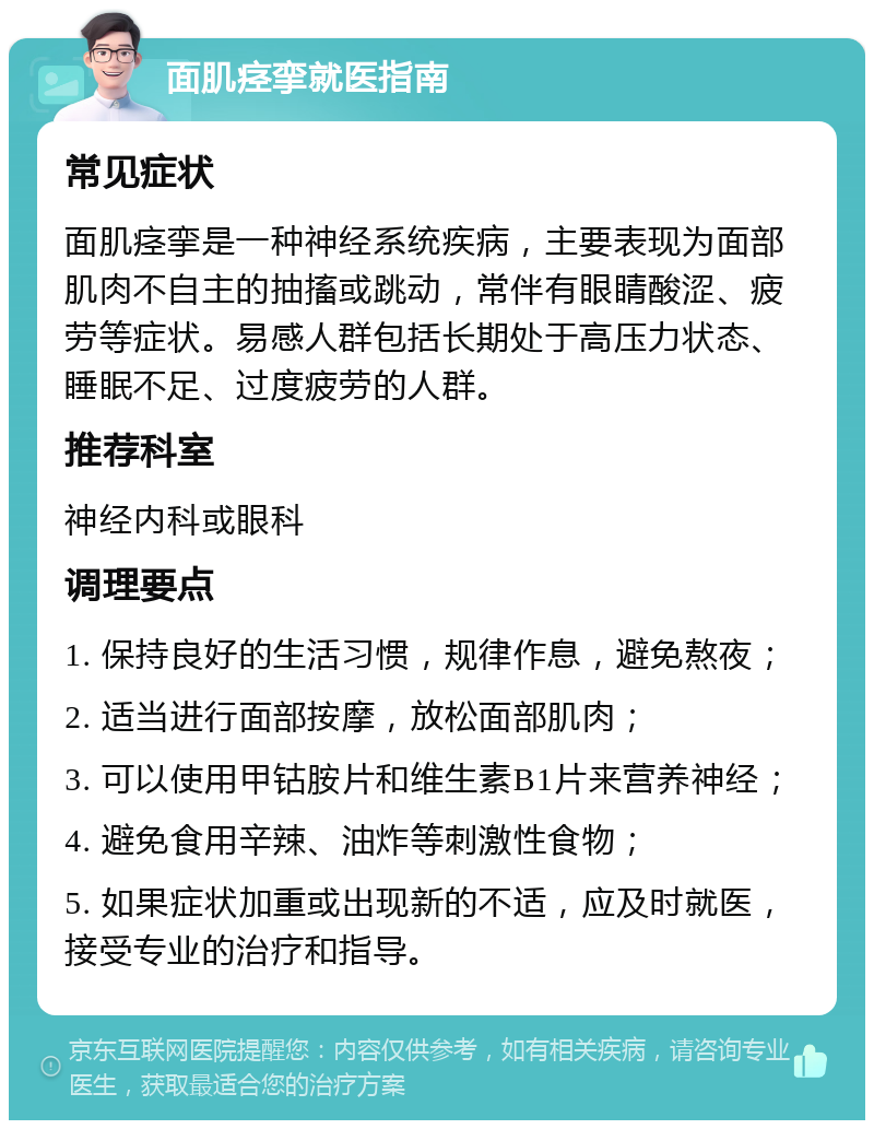 面肌痉挛就医指南 常见症状 面肌痉挛是一种神经系统疾病，主要表现为面部肌肉不自主的抽搐或跳动，常伴有眼睛酸涩、疲劳等症状。易感人群包括长期处于高压力状态、睡眠不足、过度疲劳的人群。 推荐科室 神经内科或眼科 调理要点 1. 保持良好的生活习惯，规律作息，避免熬夜； 2. 适当进行面部按摩，放松面部肌肉； 3. 可以使用甲钴胺片和维生素B1片来营养神经； 4. 避免食用辛辣、油炸等刺激性食物； 5. 如果症状加重或出现新的不适，应及时就医，接受专业的治疗和指导。