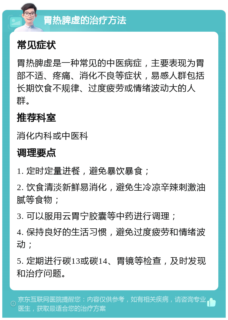 胃热脾虚的治疗方法 常见症状 胃热脾虚是一种常见的中医病症，主要表现为胃部不适、疼痛、消化不良等症状，易感人群包括长期饮食不规律、过度疲劳或情绪波动大的人群。 推荐科室 消化内科或中医科 调理要点 1. 定时定量进餐，避免暴饮暴食； 2. 饮食清淡新鲜易消化，避免生冷凉辛辣刺激油腻等食物； 3. 可以服用云胃宁胶囊等中药进行调理； 4. 保持良好的生活习惯，避免过度疲劳和情绪波动； 5. 定期进行碳13或碳14、胃镜等检查，及时发现和治疗问题。