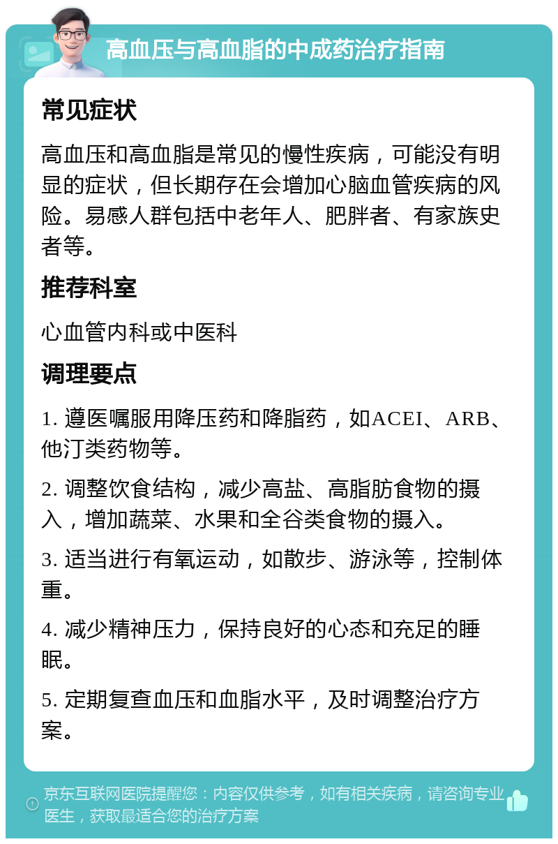 高血压与高血脂的中成药治疗指南 常见症状 高血压和高血脂是常见的慢性疾病，可能没有明显的症状，但长期存在会增加心脑血管疾病的风险。易感人群包括中老年人、肥胖者、有家族史者等。 推荐科室 心血管内科或中医科 调理要点 1. 遵医嘱服用降压药和降脂药，如ACEI、ARB、他汀类药物等。 2. 调整饮食结构，减少高盐、高脂肪食物的摄入，增加蔬菜、水果和全谷类食物的摄入。 3. 适当进行有氧运动，如散步、游泳等，控制体重。 4. 减少精神压力，保持良好的心态和充足的睡眠。 5. 定期复查血压和血脂水平，及时调整治疗方案。