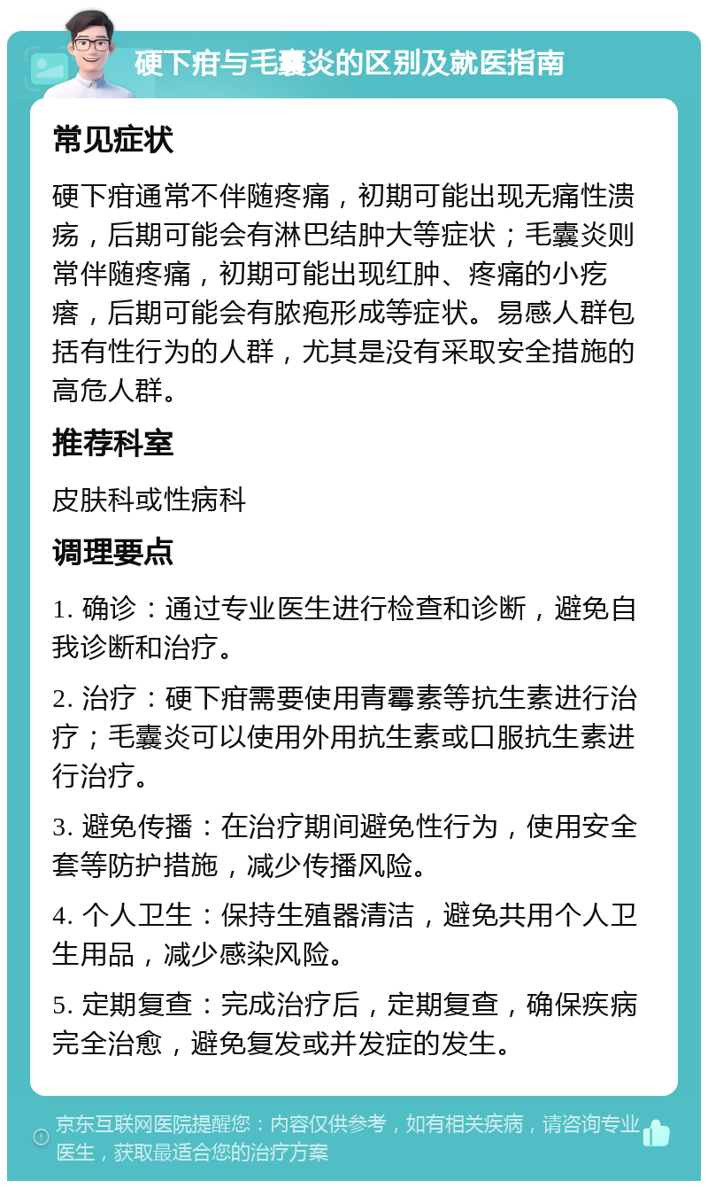 硬下疳与毛囊炎的区别及就医指南 常见症状 硬下疳通常不伴随疼痛，初期可能出现无痛性溃疡，后期可能会有淋巴结肿大等症状；毛囊炎则常伴随疼痛，初期可能出现红肿、疼痛的小疙瘩，后期可能会有脓疱形成等症状。易感人群包括有性行为的人群，尤其是没有采取安全措施的高危人群。 推荐科室 皮肤科或性病科 调理要点 1. 确诊：通过专业医生进行检查和诊断，避免自我诊断和治疗。 2. 治疗：硬下疳需要使用青霉素等抗生素进行治疗；毛囊炎可以使用外用抗生素或口服抗生素进行治疗。 3. 避免传播：在治疗期间避免性行为，使用安全套等防护措施，减少传播风险。 4. 个人卫生：保持生殖器清洁，避免共用个人卫生用品，减少感染风险。 5. 定期复查：完成治疗后，定期复查，确保疾病完全治愈，避免复发或并发症的发生。