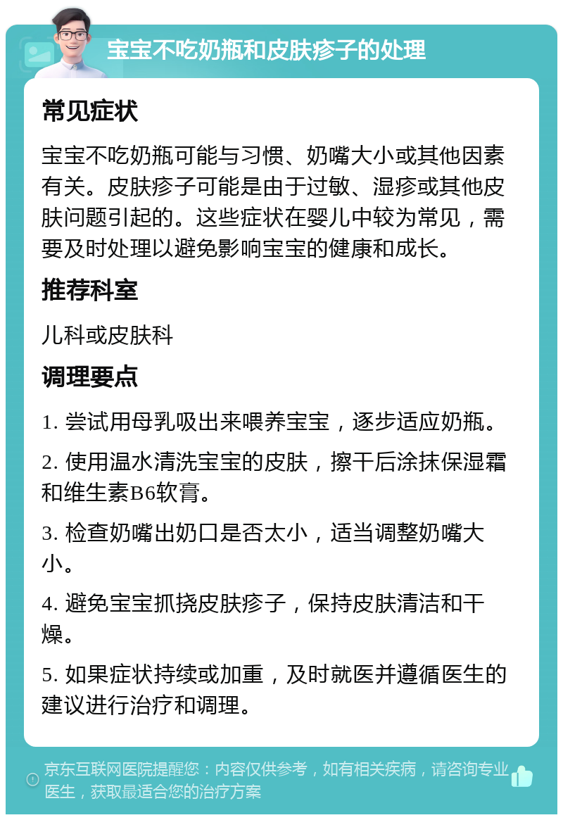 宝宝不吃奶瓶和皮肤疹子的处理 常见症状 宝宝不吃奶瓶可能与习惯、奶嘴大小或其他因素有关。皮肤疹子可能是由于过敏、湿疹或其他皮肤问题引起的。这些症状在婴儿中较为常见，需要及时处理以避免影响宝宝的健康和成长。 推荐科室 儿科或皮肤科 调理要点 1. 尝试用母乳吸出来喂养宝宝，逐步适应奶瓶。 2. 使用温水清洗宝宝的皮肤，擦干后涂抹保湿霜和维生素B6软膏。 3. 检查奶嘴出奶口是否太小，适当调整奶嘴大小。 4. 避免宝宝抓挠皮肤疹子，保持皮肤清洁和干燥。 5. 如果症状持续或加重，及时就医并遵循医生的建议进行治疗和调理。